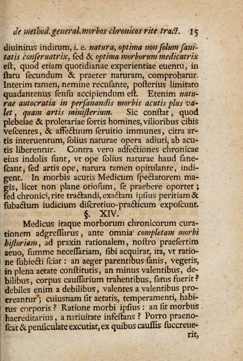 diuinitus inditum, i. e. natura, optima non folum fani- tatis confer uatrix, fed & optima morborum medieatrix eft, quod etiam quotidianae experientiae euentu, in ftatu fecundum & praeter naturam, comprobatur. Interim tamen, nemine recufante, pofterius limitato quadantenus fenfu accipiendum eft. Etenim natu¬ rae autocratia in perfanandis morbis acutis plus va¬ let , quam artis mmiftermm. Sic conflat, quod plebeiae & proletariae fortis homines, vilioribus cibis vefoentes, & affe&uum feruitio immunes, citra ar¬ tis interuentum, folius naturae opera adiuti, ab acu¬ tis liberentur. Contra vero adfediiones chronicae eius indolis funt, vt ope folius naturae haud fane- fcantj fed artis ope, natura tamen opitulante, indi¬ gent. In morbis aciitis Medicum fpe&atorem ma¬ gis, licet non plane otiolum, fe praebere oportet; fed chronici, rite traftandi, exa£tam ipfius peritiam <Sc fuba&um iudicium difcretiuo-pra&icum expofeunt. §. XIV. Medicus itaque morborum chronicorum cura¬ tionem adgrefiurus, ante omnia' completam morbi hijloriam, ad praxin rationalem, noftro praefertim aeuo, fumme neceflariam, fibi acquirat, ita, vt ratio¬ ne fubie&i fciat: an aeger parentibus lanis, vegetis, in plena aetate conftitutis, an minus valentibus, de¬ bilibus, corpus cauflarium trahentibus, fatus fuerit ? debiles enim a debilibus, valentes a valentibus pro- ereantur*; cuiusnam fit aetatis, temperamenti, habi- ! tus corporis? Ratione morbi ipfius: an fit morbus ! haereditarius, a natiuitate infeftans ? Porro praeno- I foat & penficulate excutiat, ex quibus cauffis fuccreue-