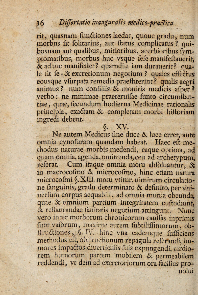 \ ... l6 Differ tat io inauguratis niedico-praBica !'T / / ' • / , ^ ,Uc rit, quasnam fundtiones laedat, quoue gradu, num morbus fit (blifarius, aut ftatus complicatus ? qui¬ busnam aut qualibus, mitioribus, acerbioribus fym- ptomatibus, morbus huc vsque fefe manifeftauerit, & adhuc manifeftet? quamdiu iam durauerit ? qua¬ le fit fe-& excretionum negotium ? quales effectus eousque vfurpata remedia praeftiterint ? qualis aegri animus ? num conliliis & monitis medicis afper ? verbo: ne minimae praeteruifae funto circumftan- tiae, quae, fecundum hodierna Medicinae rationalis principia, exa&am & completam morbi hiftoriam ingredi debent. §. XV. Ne autem Medicus fine duce & luce erret, ante omnia cvnofuram quandam habeat. Haec eft me¬ thodus naturae morbis medendi, eaque optima, ad quam omnia, agenda, omittenda, ceu ad archetypum, referat. Cum itaque omnia motu abfoluantur, & in macrocofino & microcofino, hinc etiam natura microeofmi §.XIII. motu vtitur, nimirum circulatio¬ ne fanguinis, gradu determinato & definito, per vni- uerfum corpus aequabili, ad omnia munia obeunda, quae & omnium partium integritatem cuftodiunt, <5c reftaurandae fanitatis negotium attingunt. Nunc vero inter morborum chronicorum cauflas inprimis funt vaforum, maxime aurem fiibtiliffimorum, ob- firudfciones, §. IV. hinc vna eademque fufficiens methodus eft, obiiruCtionurn repagula referandi, hu¬ mores impactos diuerticulis filis expungendi, tardio¬ rem humorum partem 'mobilem & permeabilem reddendi, vt dein ad excretoriorum ora facilius pro- uolui