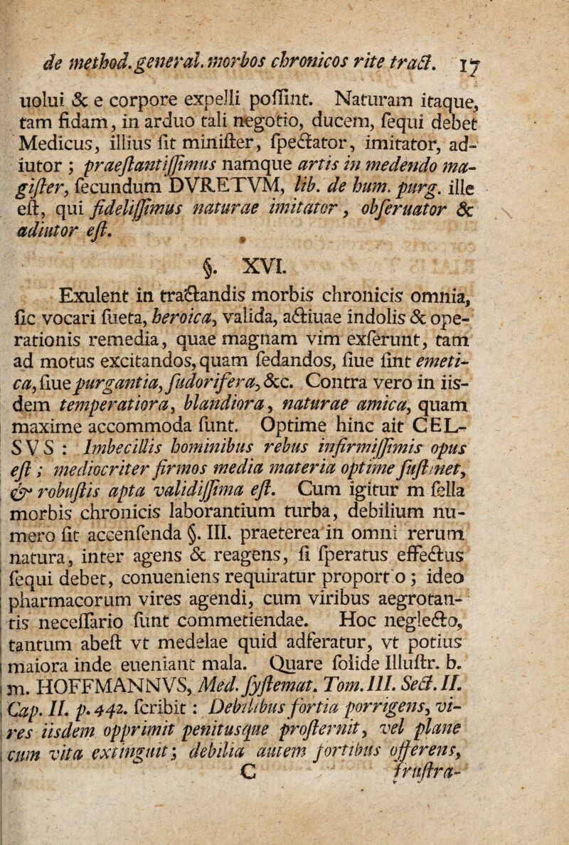 nolui & e corpore expelli pofiint. Naturam itaque, tam fidam, in arduo tali negotio, ducem, lequi debet Medicus, illius fit minifter, fpediator, imitator, ad- lutor ; praeftantijftmus namque artis in medendo ma- gifter, fecundum DVRETVM, lib. de hum. purg. ille eft, qui fidelijjimus naturae imitator, ohferuator 8c adjutor eft. t §. XVI. Exulent in tranandis morbis chronicis omnia, fic vocari Hieta, heroica, valida, aftiuae indolis & ope¬ rationis remedia, quae magnam vim exierunt, tam ad motus excitandos, quam fedandos, ilue fint emeti- ca,{mz purgantia, fudorifera,?k.c. Contra vero in iis¬ dem temperatiora, blandiora, naturae amica, quam maxime accommoda funt. Optime hinc ait CHL- 5 V S : Imbecillis hominibus rebus infirmijfimis opus eft; mediocriter firmos media materia optime fufhnet, 6 robuftis apta 'validijfima eji. Cum igitur m fella morbis chronicis laborantium turba, debilium nu¬ mero fit accenfenda §. III. praeterea in omni rerum' natura, inter agens & reagens, fi fperatus effe&us fequi debet, conueniens requiratur proportio; ideo pharmacorum vires agendi, cum viribus aegrotan¬ tis neceffario funt commetiendae. Hoc negle&o, i tantum abeft vt medelae quid adferatur, vt potius ! maiora inde euenianc mala. Quare folide Illuttr. b. i m. HOFFMANNVS, Med.fyftemat. Tom. III. Sed. II. \ Cap. II. p. 442. fcribit: Debilibus fortia porrigens, vi¬ res iisdem opprimit penitusque proflernit, vel plane i cum vita extinguit; debilia amem fortibus offerens, C Iruftra- • i d