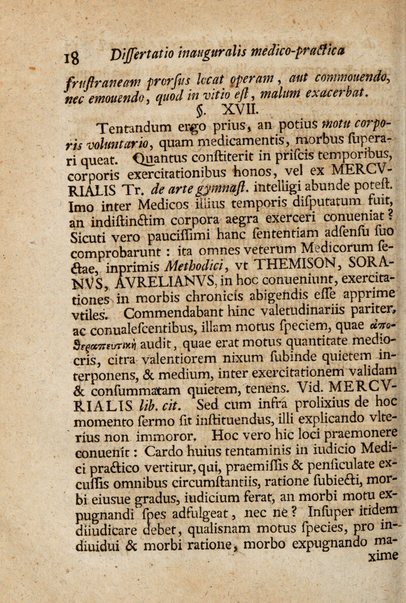 fruftraneam prorjus locat operam , aut commouendo5 nec emonendo, quod in vitio ejl, malum exacerbat. §. XVII. Tentandum ergo prius, an potius motu corpo¬ ris voluntario, quam medicamentis, morbus fupera- ri queat. Quantus conftiterit in prifeis temporibus, corporis exercitationibus honos, vel ex MERCV- RIALIS Tr. de artegymnaft. intelligi abunde poteit. fmo inter Medicos Mus /emporis &difputatum fuit an indiftinaim corpora aegra exerceri conuemat? Sicuti vero pauciffimi hanc fententiam adfeniu iuo comprobarunt: ita omnes veterum Medicorum ie- &ae, lnprimis Methodici, vt THEMISON, SORA- NVS, AVRELIANVS. in hoc conueniunt, exercita¬ tiones in morbis chronicis abigendis effe apprime vtiles. Commendabant hinc valetudinariis pariter» ac conualelcentibus, illam motus fpeciem, quae 0.710- audit, quae erat motus quantitate medio¬ cris, citra valentiorem nixum fubinde quietem in¬ terponens, & medium, inter exercitationem validam & confummatam quietem, tenens. Vid. MERCV- RIALIS lib. cit. Sed cum infra prolixius de hoc momento fermo fit inftituendus, illi explicando vlte- rius non immoror. Hoc vero hic loci praemonere conuenk: Cardo huius tentaminis in indicio Medi¬ ci pra&ico vertitur, qui, praemifiis & penficulate ex- cuffis omnibus circumftantiis, ratione fubiefti, mor¬ bi eiusue gradus, iudicium ferat, an morbi motu ex¬ pugnandi fpes adfulgeat, nec ne ? Infuper itidem diiudicare debet, qualisnam motus fpecies, pro m- diuidui & morbi ratione, morbo expugnando ma- Yime