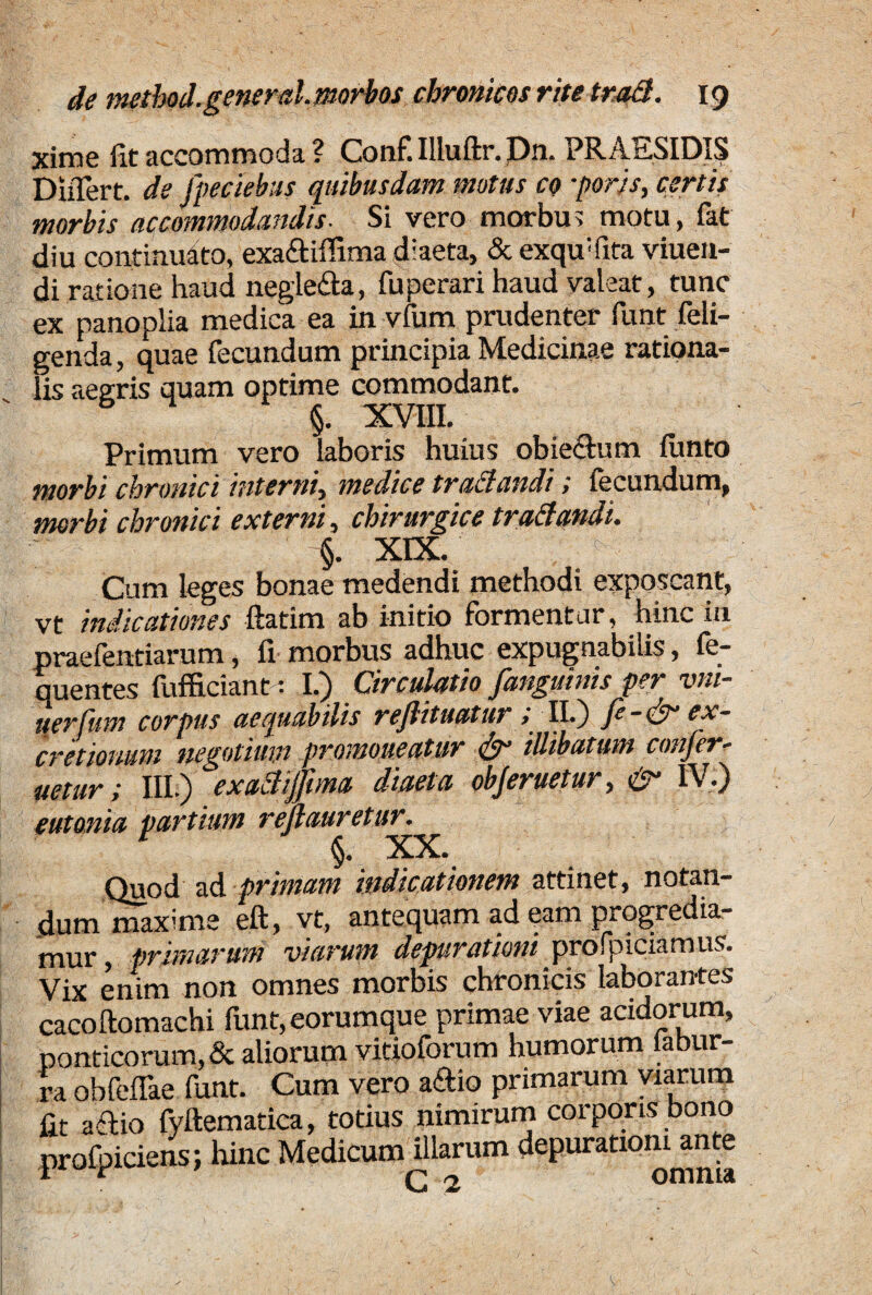 xime fit accommoda ? Conf. Illuftr. Dn. PRAESIDIIS DiiTert. de fpeckbas quibusdam motus co *porjs, certis morbis accommodandis. Si vero morbus motu, fat diu continuato, exa&iffima diaeta, & exqudita viuen- di ratione haud negle&a, fuperari haud valeat, tunc ex panoplia medica ea in vfum prudenter funt deli¬ genda , quae fecundum principia Medicinae rationa¬ lis aegris quam optime commodant. §. XVIII. Primum vero laboris huius obiechmi fiinto morbi chronici interni, medice trattandi; fecundum, morbi chronici externi, chirurgice traftandi. §. XEX. Cum leges bonae medendi methodi exposcant, vt indicationes ftatim ab initio formentur, hinc in praefen-tiarum, fi morbus adhuc expugnabilis, fe- quentes fufficiant: I.) Circulatio /anguinis per vin¬ iter fum corpus aequabilis rejlituatur > II.) /e - ex- cretiomm negotium promoneatur & illibatum conjer- uetur; III.) exaclij/una diaeta objeruetur, & IV.) eutonia partium rejlauretur. Quod ad primani indicationem attinet, notan¬ dum maxime eft, vt, antequam ad eam progredia¬ mur , primarum viarum depurationi _ profbiciam us. Vix enim non omnes morbis chronicis laborantes cacoftomachi funt,eorumque primae viae acidorum, Ponticorum, & aliorum vitioforum humorum labur- ra obfeflae funt. Cum vero a&io primarum viarum fit actio fyftematica, totius nimirum corporis bono profpiciens; hinc Medicum illarum depuratiom ante G