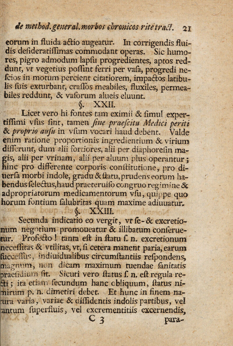 eorum in fluida adtio augeatur. I11 corrigendis flui¬ dis defideratiflimas commodant operas. Sic humo¬ res, pigro admodum lapfu progredientes, aptos red¬ dunt, vt vegetius poffint ferri per vafa, progredi ne- fcios in motum percient citatiorem, impa&os latibu¬ lis fuis exturbant, craflbs meabiles, fluxiles, permea¬ biles reddunt, & vaforum alneis eluunt. §. XXII. Licet vero hi fontes tam eximii Sc fimul exper- tiflimi vfus fint, tamen fine praefcitu Medici periti Sc proprio mfu in vfum vocari haud debent. Valde enim ratione proportionis ingrediendum & virium differunt, dum alii fortiores, alii per diaphorelin ma¬ gis, alii per vrfnam, alii per aluum plus operantur ; hinc pro differente corporis conflitutione, pro di- uerfa morbi indole, gradu & flatu, prudens eorum ha¬ bendus feleihis,haud praeteruifo congruo regimine Sc adpropriatorum medicamentorum vfii, quippe quo horum fontium falubritas quam maxime adiuuatur, §. XXIII. Secunda indicatio eo vergit, vtfe-Se excretio- num negotium promoueatur & illibatum conlerue- itur. Profligo ! tanta eft in flatu fi n. excretionum neceffitas Sc vtilitas, vt, fi cetera manent paria, earum ifucceffus, indiuiduaiibus circumftantiis refpondens» magnum, non dicam maximum tuendae fanitatis braefidium fit. Sicuri vero flatus fi n. eft regula re- pti; ita etiam fecundum hanc obliquum , flatus ni¬ mirum p. n. dimetiri debet. Et hunc in finem na¬ tura varia, variae Sc diffidentis indolis partibus, vel ;antum fuperfluis, vel excrementitiis excernendis, C 3- para-