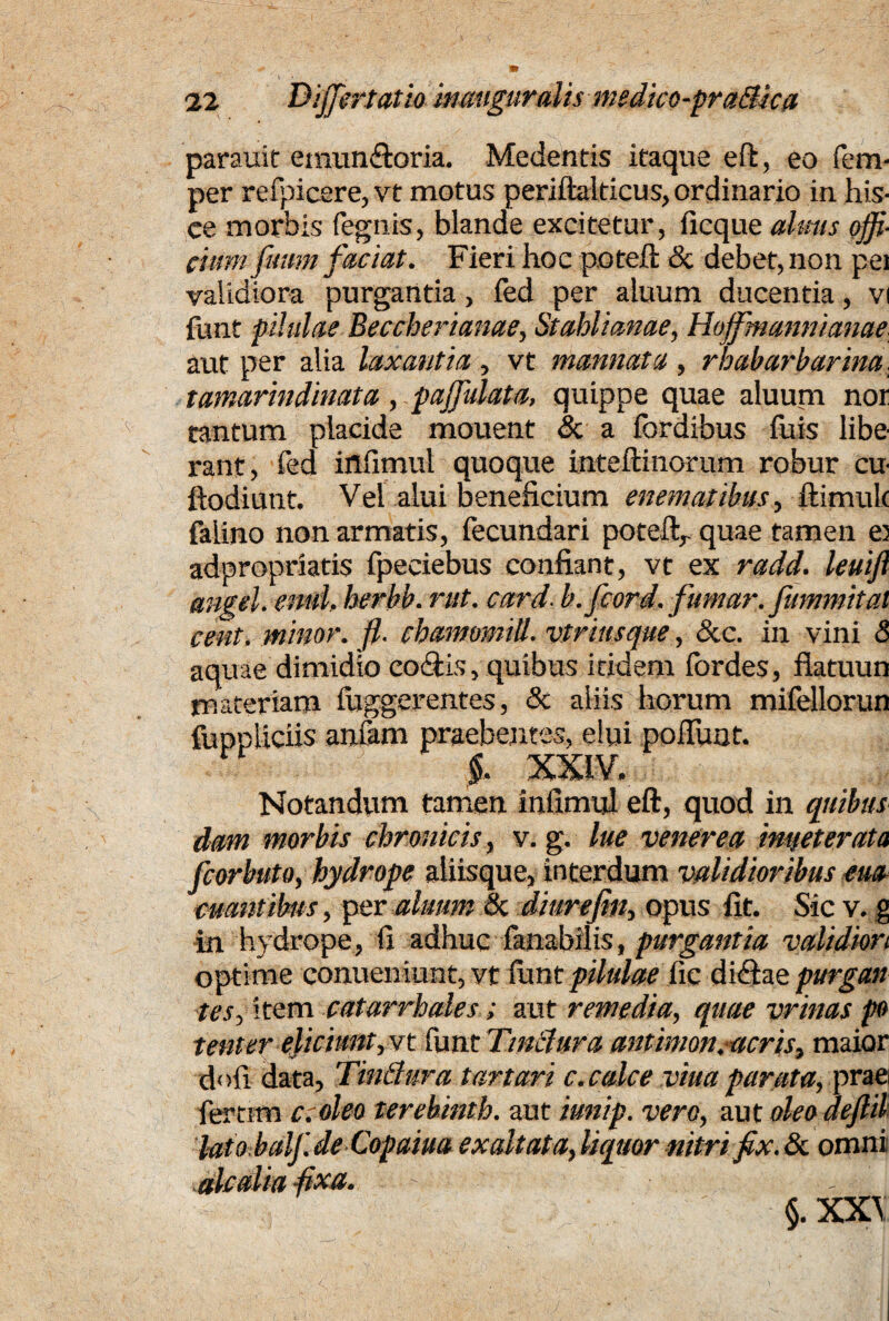 parauit eniun&oria. Medentis itaque eft, eo fem- per redicere, vt motus periftalticus, ordinario in his¬ ce morbis fegnis, blande excitetur, ficque almis offi¬ cium fuum faciat. Fieri hoc pote.fi: & debet, non pei validiora purgantia, fed per aluum ducentia, vi funt pilulae Beccherianae, St ahii an ae, Hojfmannianae. aut per alia laxantia, vt mannata, rhabarbarina. tamarindinata, paffulata, quippe quae aluum nor tantum placide mouent & a fordibus fuis libe¬ rant, fed irtfimul quoque inteftinorum robur cu- ftodiutit. Vel alui beneficium enematibus, ftimuk falino non armatis, fecundari poteft,. quae tamen e) adpropriatis fpeciebus confiant, vt ex radd. leuijl angel. enul. herbb. rut. card■ b.jcord. fumar. fummitat cent, minor, fl. chamomill. vtriusque, &c. in vini 8 aquae dimidio coftis, quibus itidem fordes, fiatuun materiam fuggerentes, & aliis horum mifellorun fuppliciis anfam praebentes, elui pofiuot. §. XXIV. Notandivm tamen infimul eft, quod in quibus datn morbis chronicis, v. g. lue venerea imteterata fcorbuto, hydrope aliisque, interdum validioribus em euantibus, per aluum & diurejin, opus fit. Sic v. g in hydrope, fi adhuc fanabilis, purgantia validiori optime conueniunt, vt limt pilulae fic difitae purgent tes, item catarrhales; aut remedia, quae vrinas po tenter eliciunt, vt funt Tinctura antimon.acris, maior finii data, TinQura tartari c. calce vitta parata, prae fertim c.oleo terebinth. aut iunip. vero, aut oleo dejlil lato balf.de Copaiua exaltata,liquor nitri fix.tk. omni alcalia fixa. §. XX\