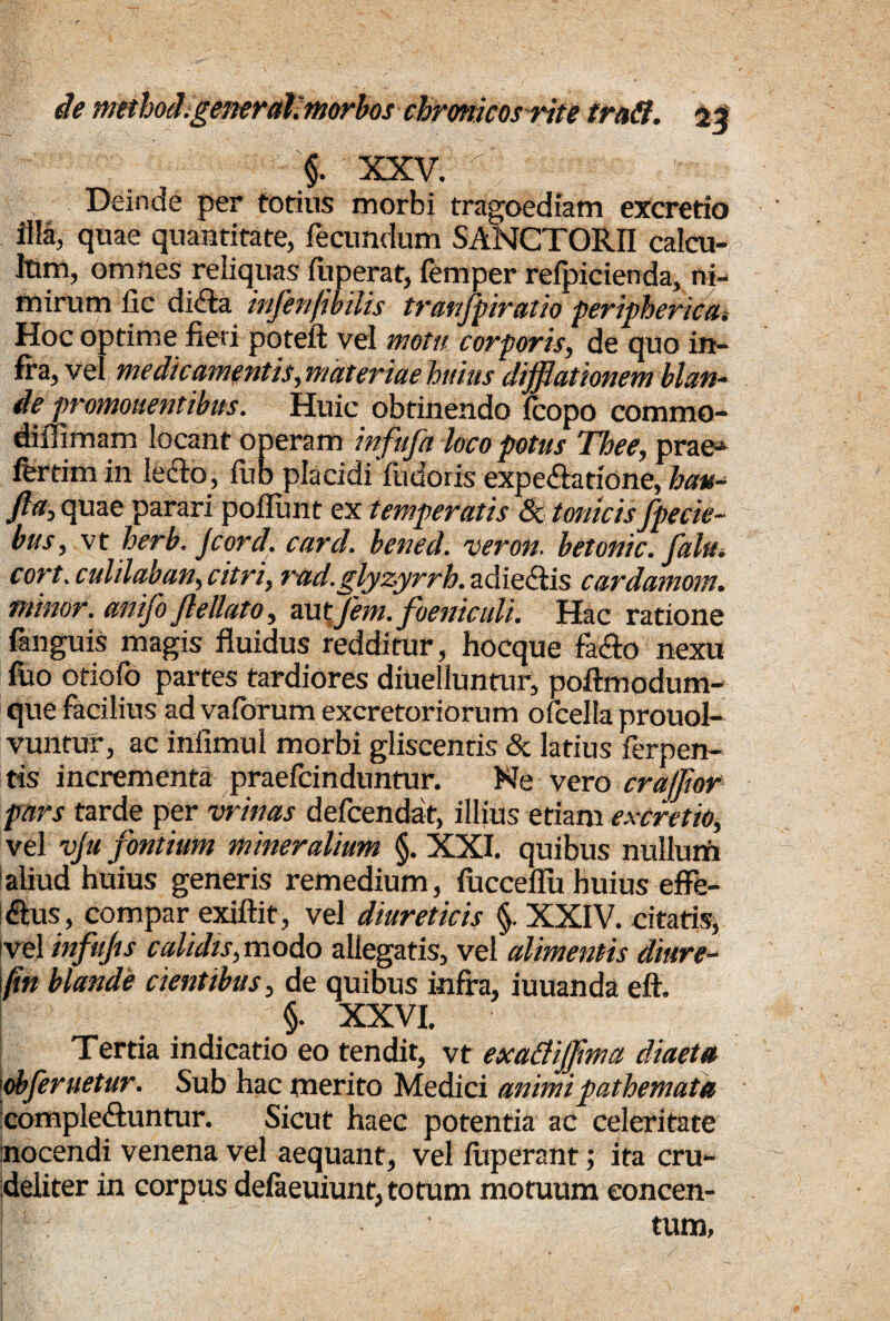 §. XXV. ' Deinde per totius morbi tragoediam excretio illa, quae quantitate, fecundum SANCTORII calcu¬ lum, omnes reliquas fuperat, femper refpicienda, ni¬ mirum lic didta mfenfmlis tranfpiratio peripherica* Hoc optime fieri poteft vel motu corporis, de quo in¬ fra, vel medicamentis, materiae huius difflattonem blan¬ de promonentibus. Huic obtinendo Icopo commo- diflimam locant operam infufa loco potus Thee, prae¬ fer tim in ledto, lub placidi fudoris expediatione, hau- fia, quae parari poliunt ex temperatis 80 tonicisfpecie- bus, vt herb. Jcord. card. bened. veron. betonic. falu. cort.culilaban, citri, rad.glyzyrrb. adiediis cardamom. minor. anifo Jlellato, a.utjem. foeniculi. Hac ratione fanguis magis fluidus redditur, hocque facio nexu fuo otiofo partes tardiores diuelluntur, poftmodum- que facilius ad vaforum excretoriorum ofcella prouol- vuntur, ac infimul morbi gliscentis & latius ferpen- tis incrementa praefcinduntur. Ne vero craffior pars tarde per vrinas defcendat, illius etiam excretio, vel vju fontium mineralium §. XXI. quibus nullum aliud huius generis remedium, lucceflu huius effe- dlus, compar exiftit, vel diureticis §. XXIV. citatis, vel infujts calidis, modo allegatis, vel alimentis diure- (in blande cientibus, de quibus infra, iuuanda eft. §. XXVI. Tertia indicatio eo tendit, vt exatfifflma diaeta 'obferuetur. Sub hac merito Medici animipathemata compledfuntur. Sicut haec potentia ac celeritate nocendi venena vel aequant, vel liiperant; ita cru¬ deliter in corpus delaeuiunt,totum motuum eoncen- ! tum,