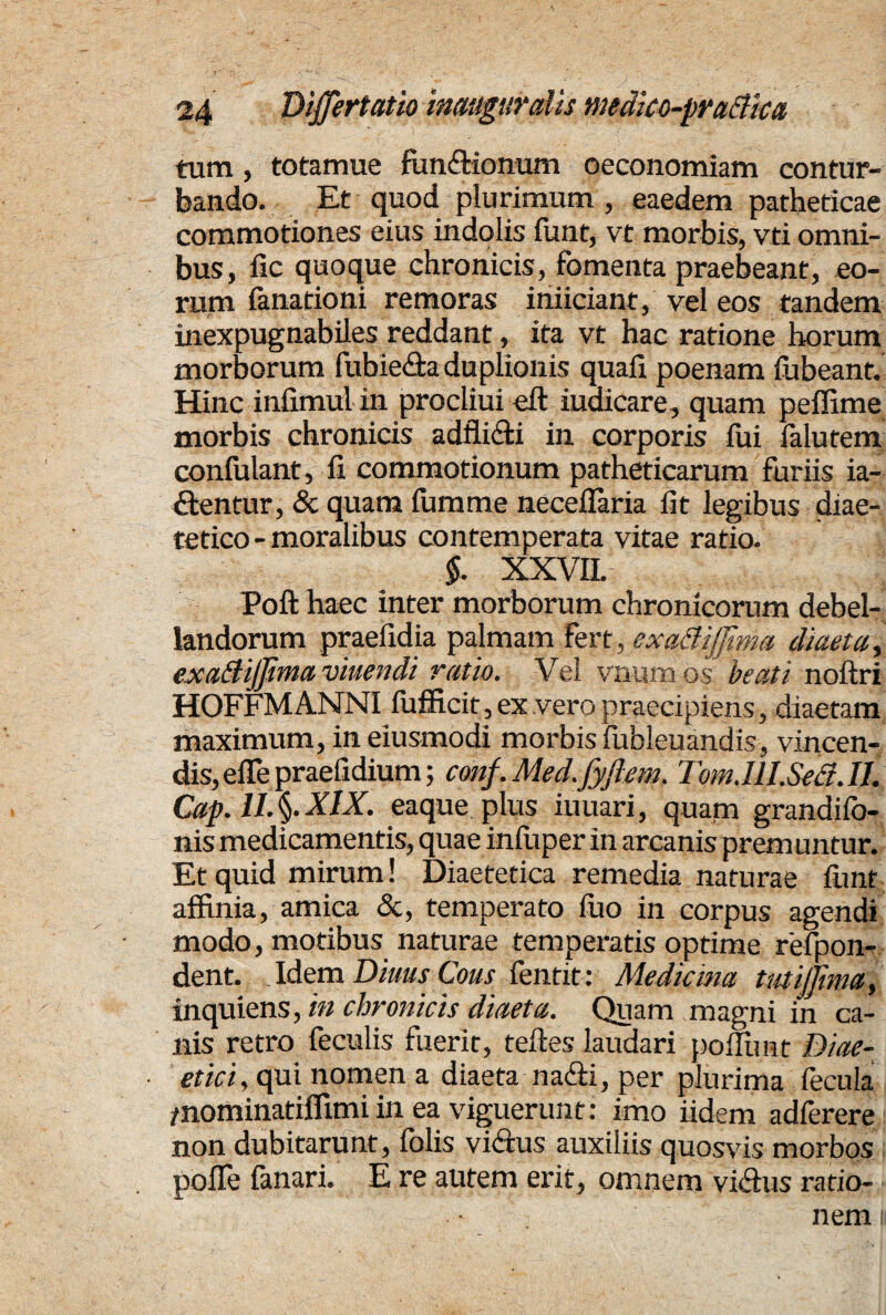 tum, totamue funftionum oeconomiam contur¬ bando. Et quod plurimum, eaedem patheticae commotiones eius indolis funt, vt morbis, vti omni¬ bus, fic quoque chronicis, fomenta praebeant, eo¬ rum fanationi remoras iniiciant, vel eos tandem inexpugnabiles reddant, ita vt hac ratione horum morborum fubie&a duplionis quafi poenam fubeant. Hinc infimul in procliui eft iuaicare, quam peffime morbis chronicis adfli&i in corporis fui falutem confulant, fi commotionum patheticarum furiis ia- ftentur, & quam fumme neceflaria fit legibus diae- tetico-moralibus contemperata vitae ratio. §. XXVIL Poft haec inter morborum chronicorum debel¬ landorum praefidia palmam fert, exadijfma diaeta, cxadijfima viuendi ratio. Vel vnurri os beati noftri HOFFMA1STNI fufficit , ex vero praecipiens, diaetam maximum, in eiusmodi morbis fubleuandis, vincen¬ dis, effe praefidium; conf.Med.fyftem. Tom.IH.Sed.il. Cap. 1I.§.XIX. eaque plus iuuari, quatn grandifo- nis medicamentis, quae infiiper in arcanis premuntur. Et quid mirum! Diaetetica remedia naturae funt affinia, amica &, temperato fuo in corpus agendi modo, motibus naturae temperatis optime refpon- dent. . Idem Diuus Cous fentit: Medicina tutijjima, inquiens, in chronicis diaeta. Quam magni in ca¬ nis retro feculis fuerit, teftes laudari poflimt Diae- et ici, qui nomen a diaeta nadti, per plurima fecula /nominatifllmi in ea viguerunt: imo fidem adferere non dubitarunt, folis vi&us auxiliis quosvis morbos polle fanari. E re autem erit, omnem vicftus ratio¬ nem n