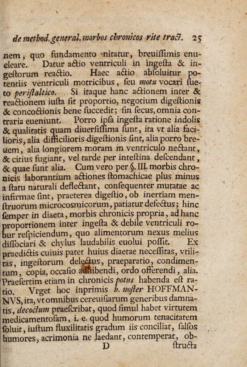 nem, quo fundamento nitatur, breuiffimis enu¬ cleare. Datur aftio ventriculi in ingefta & in- geftorum rea&io. Haec a&io abfoluitur po¬ tentiis ventriculi motricibus, feu motu vocari fue- to perijlaltico. Si itaque hanc a&ionem inter & reactionem iufta fit proportio, negotium digeftionis & concoctionis bene fuccedit; fin fecus, omnia con¬ traria eueniunt. Porro ipfa ingefta ratione indolis & qualitatis quam diuerfimma funt, ita vt alia faci¬ lioris, alia difficilioris digeftionis fint, alia porro bre- uem, alia longiorem moram in ventriculo neCtant, & citius fugiant, vel tarde per inteftina defcendant, Sc quae funt alia. Cum vero per §. III. morbis chro¬ nicis laborantium actiones ftomachicae plus minus a ftatu naturali defle&ant, confequenter mutatae ac infirmae fint, praeterea digeftio,ob inertiam men- ftruorum microcosmicorum, patiatur defe&us 3 hinc fernper in diaeta, morbis chronicis propria, ad hanc proportionem inter ingefta & debile ventriculi ro¬ bur refpiciendum, quo alimentorum nexus melius dilTociari & chylus laudabilis euolui poffit. Ex praedi&is cuiuis patet huius diaetae neceffitas, vtili- tas, ingeftorum delemus, praeparatio, condimen¬ tum , copia, occafio ainibendi, ordo offerendi, alia. 'Praefertim etiam in chronicis potus habenda eft ra¬ tio. Vrget hoc inprimis b. mfter HOFFMAN- NVS, ita, vt omnibus cereuifiarum generibus damna¬ tis, decadum praefcribat, quod limul habet virtutem medicamentofam, i. e. quod humorum tenacitatem foluit, iuftum fluxilitatis gradum iis conciliat, falfos humores, acrimonia ne laedant, contemperat, ob- D ftru&a