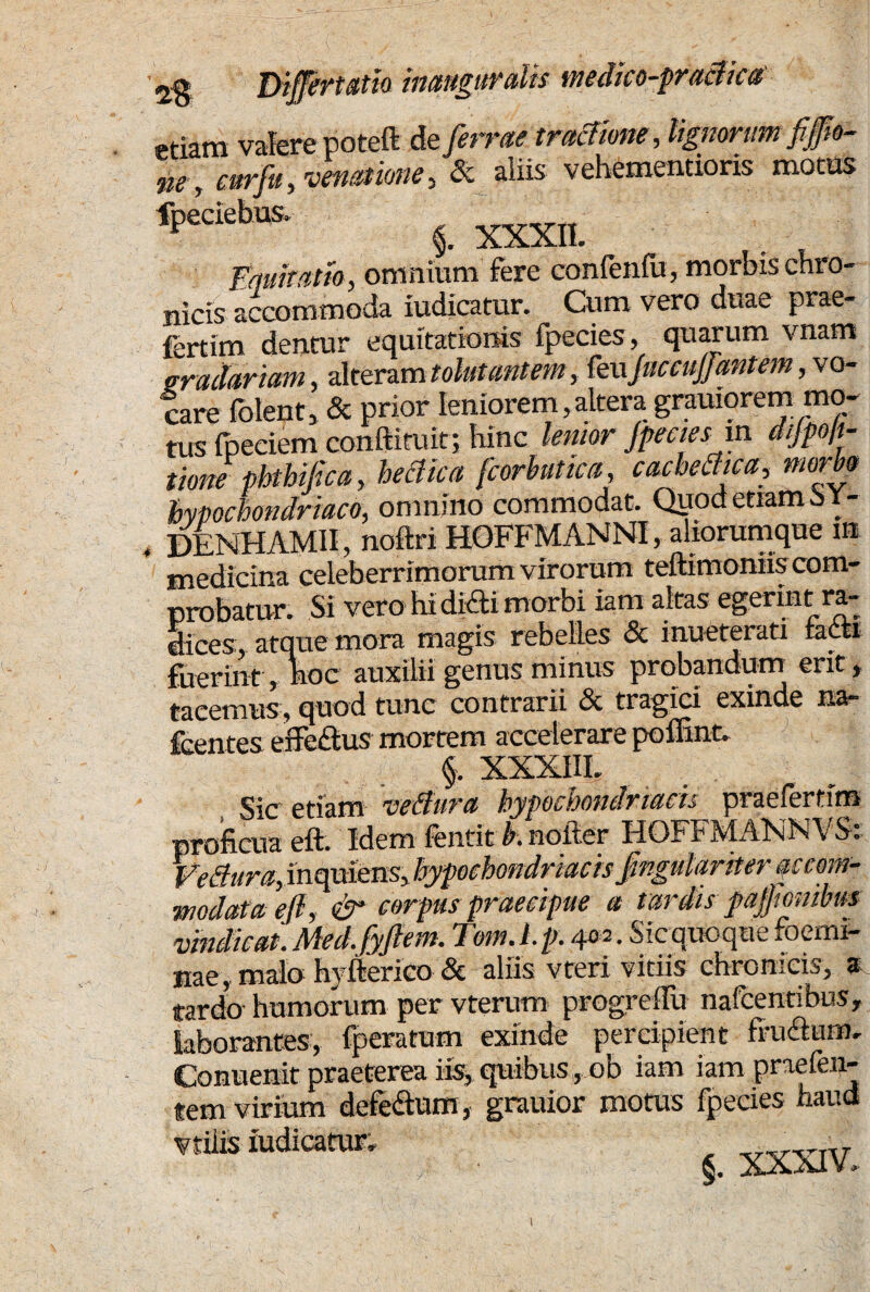 gradariam, alteram tolutantem, feuJuccuJJantem, vo¬ tare (olent, & prior leniorem,altera grauiorem mo¬ tus fpeciem conftiruit; hinc lenior Jpecies in dijpoft- tione phthijica, heclica fcorhutica, cachectica, morbo hypochondriaco, omnino commodat. Qpodemm^Y- DENHAMII, noftri HOFFMANNI, aliorumque m medicina celeberrimorum virorum teftimoniis com¬ probatur. Si vero hi didi morbi iam altas egerint ra¬ dices, atque mora magis rebelles & inueterati facti fuerint , hoc auxilii genus minus probandum erit , tacemus, quod tunc contrarii & tragici exinde na- fcentes effedus mortem accelerare poffint. A XXXIII. modata efi, & corpus praecipue a tardis pajjtombm vindicat. Med. fyjhm. Tom. L p. 402. S ic quoque foemi- nae, malo hyflerico & aliis vteri vitiis chronicis, a tardo humorum per vterum progredu nafcentibus, laborantes, fperatum exinde percipient frudum. Conuenit praeterea iis, quibus , ob iam iam praefen- tem virium defedwm, grauior motus fpecies haud vtiiis iudicatur. §. XXXIV. 1