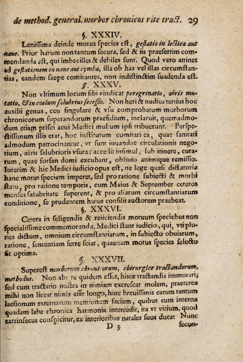 $. XXXIV. Leni (lima deinde morus fpecies eft, gelatio in hBica aut nmtc. Prior harum non tantum fecura, fed & iis praefertim eom- m en danda sft, qui imbecilles & debiles funt. Quod vero attinet ad gelationem in nane aut cyfnba> illa ob has vel illas circumftan- «ias, eandem faepe comitantes, non indiftin&iin fuadenda eft* Non vlfimum locum fibi vindicat peregrinatio, aeris tnu« tatio, CJin coelum falubrius fecejfio, Non heri & nudius tertius hoc auxilii genus , ceu lingulare & vfu comprobatum morborum chronicorum (operandorum praefidium, inclaruit, quemadmo* dum etiam prifci aeui Medici multum ipfi tribuerunt. Perfpe* diflitnum illis erat, hoc mftlruTum comitari ea, quae fanitati admodum patrocinantur, vt funt iuuandae circulationis nego* tium , aeris faiubrioris vfura; acce Iit iniimul, fub itinere, cura* fum, quae forfan domi excubant, obliuio animique remiflio. Interim & hic Medici iudicioopus eft , ne lege qua(i dilatoria hanc motu* fpeciem imperer, fed pro ratione fubiedi & morbi ftatu pro ratione temporis, cum Maius & September cetero» menfes falubritate fuperent, & pro aliarum circumdandarum conditione fe prudentem huius condiit audorem praebeat. * §. XXXVI. > Cetera in feligendis & reiiciendis motuum fpeciebus non fpecialidime commemoranda, Medici ftant iudicio , qui, yriplu* ries didum, omniumcircumftanriarum, infubiedo obuiarum* ratione, fententiam ferre fciat, quaetum motu» fpecies feledn £t optima, ^ XXXVTf, ' ■ ' Superefl morhvrum chrunkorftm, chirurgice trttchinAornm,, meibodut. Non abs re quidem eflet, hisce tra&mdis immoraris; fed cum tra&atio noltra in- nimiam excrefcat molem, praeterea mihi non liceat nimis effe longo, hinc breuiflimis earum tantum feeftonum externarum mentionem faciam , quibus eum interna quadam labe chronica harmonia intercedit, ita vt vitium, quod extrinfecus confgicitur, ex interioribus natales fuos ducat unc «E D 3
