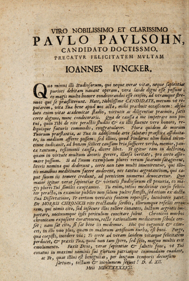 VIRO NOBILISSIMO ET CLARISSIMO P AVLO PAVLSOHN, CANDIDATO DOCTISSMO, {'■ PR.ECA.TVR FELICITATEM MVLTAM IOANNES IVNCKER. \ . ... Qm minus ilii Studio forum, qui neque verae vitae, neque fapientiae puriori debitam nauant operam, vera laude digni effe poffunt; eo magis multo honore condecorandos effe cenjeo, ad vtramque Jtre- nms qui fe praeftiterunt. Haec, Nobihffime CANDIDATE, me eum vt re¬ putarem , vita Tua bene apud nos acta, mihi praebuit occafionem: abfi- luto enim vitae academicae ftadio, virtutis ac diligentiae praemio, fatis certe dignus, nunc condecoraris. Qua de caujfa a me impetrare non po¬ tui, quin Tibi de rite peractis Jludiis & ex illis fluente vero honore, re¬ liquisque futuris commodis, congratularer. Plura quidem de morum Tuorum praefiantia, ac Tua in addifcenda arte falutari praeflita aflduita¬ te, in medium afferre pojfem; fed illius, quod Pindarus olim haud incon¬ cinne iudicauit, 'ad bonam fiilicet cauflam triaf efficere verba, memor, pau¬ ca tantum, teflimonii caujfa, dicere libet. fe igitur tam in doctrina, quam in virtute multum decoris gerere, iUaefi veritate, pro certo affir¬ mare pojfum. Si ad Tuum exemplum plures rerum fu arum fatagerent, literis nomina qui dederunt, certe non tam multi inuenirentur, qui illo¬ tis manibus medicinam facere auderent, nec tantus aegrotantium, qui ca¬ put ficum iis temere credunt, ad perniciem numerus demearetur. Quo maior igitur verae fapientiae virtutis fludioforum ell penuria, eo ma¬ vis plure s Tui Jimiles exoptamus. Tu enim, totius medicinae curfu felici¬ ter peraffo, in examine publico non folurn pulcrcfletifti,fed etiam ex do eia- Tua Differtatione, Te certum veritatis fontem reperiffe, luculenter patet. .De MORE IS CHRONICIS rite traffandis fer ibis, iliorumque refellis erro-: rem, qui nimis cito, fed infecure illos tollere conantcs, luctum aegrotis im¬ portare, nociuumquc ipjts periculum concitare Jolent, chronicos morbos chronicam expofeere curationem, reffe rationalium medicorum fchola cen- fet; nam fat cito, fi fit bene iis medemur. Hoc qui cognouit exer¬ cet, in illo v no plus, quam in malorum artificum turba, e fi boni. Perge, qua coepi/ti, incedere via; Te certe ad veram laudem vitaeque felicitatem perducet, & praxis Tua, quod non tam fpero, fed fio, magno multis erit emolumento. Faxit Deus, verae fapientiae J alutis fons, vt Tui conatus in maximi nominis fui gloriam patriaeque commodum cuadant, ac Te, quae illius efi benignitas, per longum temporis de cur funi Jartum, teffum <Cr incolumem Jer(uef ! D. d. Xll. Mati MjkcXXXXflfy