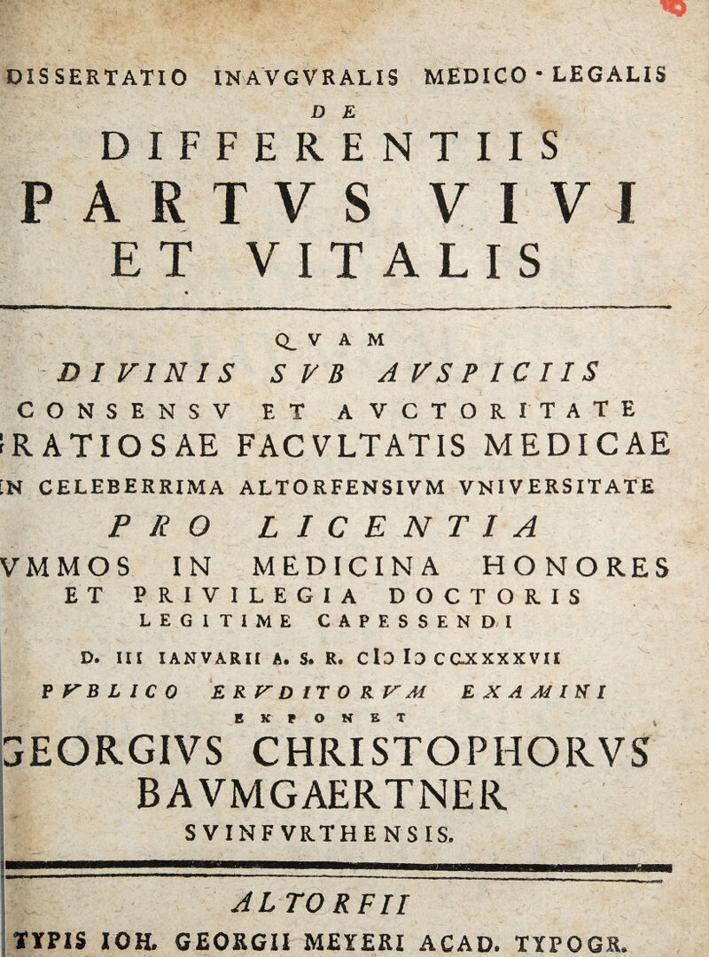 C3 DISSERTATIO INAVGVRALIS MEDICO * LEGALIS DIFFERENTIIS ARTVS VIVI ET VITALIS Q_ V A M DIVINIS SVB A VS PICI IS CONSENSV ET AVCTOR ITATE rRATIOSAE FACVLTATIS MEDICAE IN CELEBERRIMA ALTORFENSIVM VNIVERSITATE PRO LICENTIA VMMOS IN MEDICINA HONORES ET PRIVILEGIA DOCTORIS LEGITIME CAPESSENDI D. III I AN VARII A* S. R. C lD Io C C-XXXXVII E K P O E x EORGIVS CHRISTOPHORVS BAVMGAERTNER S VINF VRTHE N S IS. j AL TO R FII TYPIS IOH. GEORGII MEIERI ACAD. TYPOGR.