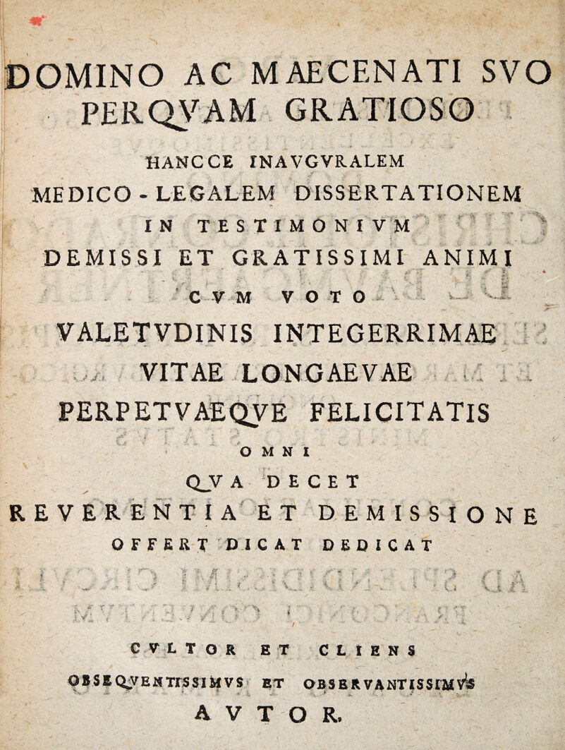 HANCCE INAVGVRALEM MEDICO - LEGALEM DISSERTATIONEM IN T E S T I M 0 N I V M DEMISSI ET GRATISSIMI ANIMI i • ■ i •: ’ .. V ; \ : - 1 i - tv ' ■ C V M VOTO VALETVDINIS INTEGERRIMAE $ f % e. r PERPETVAEQVE FELICITATIS OMNI (VV A DECET REVERENTIA ET DEMISSIONE OFFERT DICAT DEDICAT CVLTOR ET CLIENS OBSIQVENTISSIMVS ET OBSER VANTISSTMVls * - * * , , i * t *■ -1*4*' • A T,. , -- r-