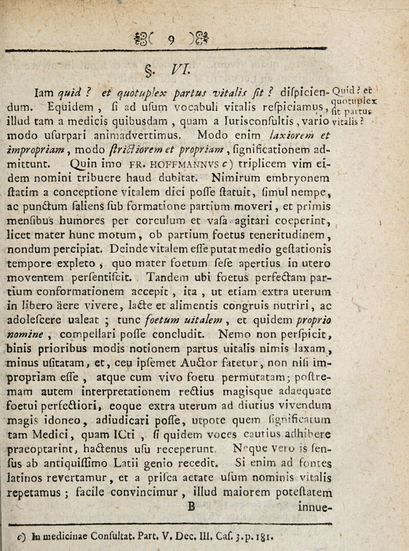 i r i V *s J r - * ■* ; *; §• vi. Iam quid ? et quotupiex partus vitalis ftt? difpicien» QUK^ • ffc 1 n i r r • * quocuiiicx dum. Lquidem , fi ad usum vocabuli vitalis refpiciamus, ^ ;tus illud tam a medicis quibusdam , quam a lurisconfultis, vario vitalis ? modo ufurpari animadvertimus. Modo enim laxiorem et impropriam, modo (IriSHorem et propriam , ligni ficationem ad¬ mittunt. Quin imo fr. hoffmannvs c) triplicem vim ei¬ dem nomini tribuere haud dubitat. Nimirum embryonem ftatim a conceptione vitalem dici polle ftatuic, fimul nempe, ac pundtum faliens fub formatione partium moveri, et primis mentibus humores per corculum et vafa agitari coeperint, licet mater hunc motum, ob partium foetus teneritudinem, nondum percipiat. Deinde vitalem elle putat medio geftationis tempore expleto * quo mater foetum fele apertius in utero moventem perlentifcit. Tandem ubi foetus perfe&am par¬ tium conformationem accepit, ita, ut etiam extra uterum in libero aere vivere, la£te et alimentis congruis nutriri, ac adolefcere ualeat ; tunc foetum uitalem, et quidem proprio nomine , compellari polle concludit. Nemo non perfpicit, binis prioribus modis notionem partus uitalis nimis laxam, minus ufitatam, et, ceu ipfemet Au£tor fatetur, non nili im¬ propriam efie , atque cum vivo foetu permutatam; pofire- mam autem interpretationem redtius magisque adaequate foetui perferiori, eoque extra uterum ad diutius vivendum magis idoneo, adiudicari pofle, utpote quem llgmficatum tam Medici, quam ICti , (t quidem voces cautius adhibere praeoptarint, hadfenus ufu receperunt N^que vero ts len- fus ab antiquiflimo Latii genio recedit. Si enim ad fontes latinos revertamur, et a prifca aetate ufum nominis vitalis repetamus ; facile convincimur , illud maiorem poteftatem B innue-