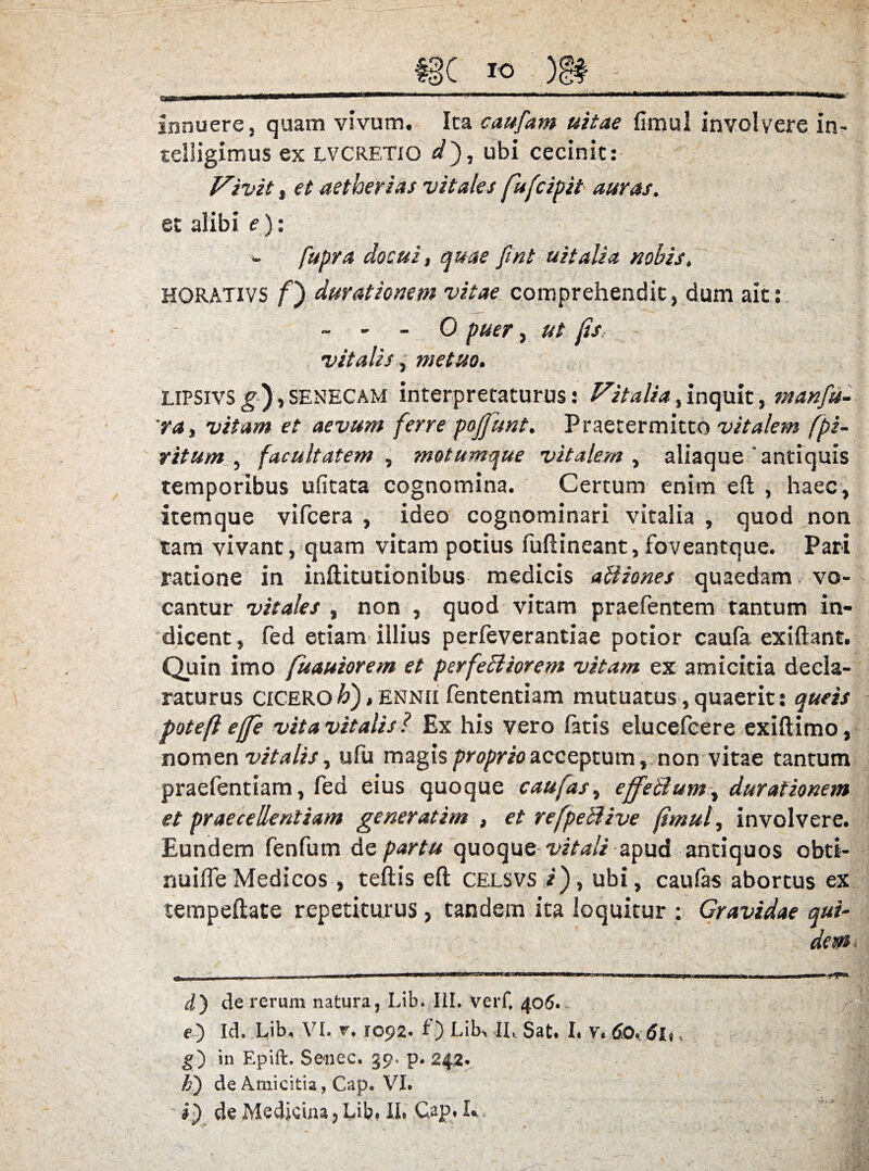 innuere, quam vivum. Ita caufam uitae fimul involvere in- telligimus ex lvcretio d'), ubi cecinit: Vivit t et aetherius vitales fufc i fit auras, et alibi e): fupra docui, quae fint uitalia nobis, HORATIvs f) dur(itionem vitae comprehendit, dum ait: - - - 0 puer, ut fis vitalis, metuo. LIPSIVS g) ,SENECAM interpretaturus: Vitalia,inquit, manfu- ra, vitam et aevum ferre pojfunt. Praetermitto vitalem (pe¬ ritum , facultatem , motumque vitalem, aliaque antiquis temporibus u(itata cognomina. Certum enim eft , haec, item que vifcera , ideo cognominari vitalia , quod non tam vivant, quam vitam potius fuftineant, foveantque. Pari ratione in inftitutionibus medicis aBiones quaedam vo¬ cantur vitales , non , quod vitam praefentem tantum in¬ dicent, fed etiam illius perfeverantiae potior caufa exiftant. Quin imo fuauiorem et perfeBiorem vitam ex amicitia decla¬ raturus ciceroh'),ennii fententiam mutuatus,quaerit: queis potefl effe vita vitalis? Ex his vero fatis elucefcere exiftimo, nomen vitalis, ufu magis proprio acceptum, non vitae tantum praefentiam, fed eius quoque c au fas, effeBum, durationem et praecellentiam generatim , et refpeBive fimul, involvere. Eundem fenfum de partu quoquevitali apud antiquos obti- nuifleMedicos, teftis eft celsvs i), ubi, caufas abortus ex tempeftate repetiturus, tandem ita loquitur : Gravidae qui¬ dem d) de rerum natura, Lib. III. verf, 406. e) Id. Lib, VI. v. 1092. i) Lib. IL Sat. I. V. 60, 6l,, g~) in Epift. Senec. gp. p. 242. h) de Amicitia, Cap. VI. i) de Medicina, Libi II. Cap. L