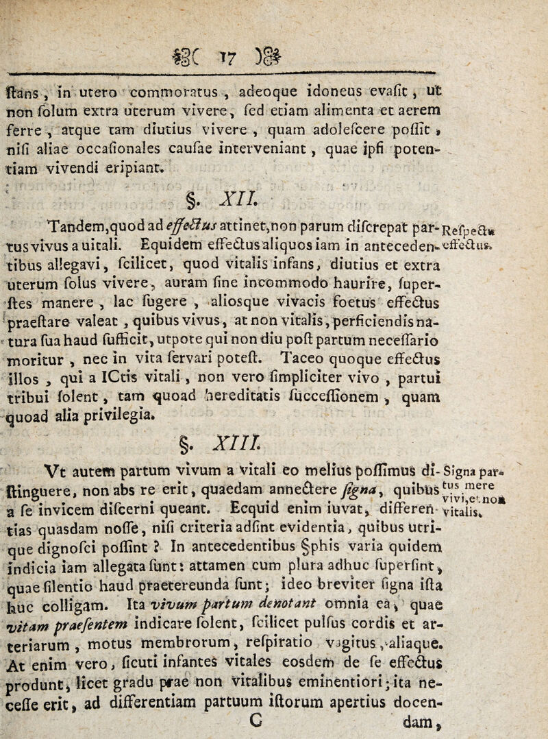 firans , In utero commoratus , adeo que Idoneus evade, ut non folum extra uterum vivere, fed etiam alimenta et aerem ferre , atque tam diutius vivere , quam adolefcere poflit , nifi aliae occafionales caufae Interveniant, quae ipfi poten- tiam vivendi eripiant. §. XII. Tandem,quod ad effeBusattinet,non parum diferepat par-Rdpe&* tus vivus a uitali. Equidem effetius aliquos iam in anteceden>-«ffe£us, tibus allegavi, fcilicet, quod vitalis infans, diutius et extra uterum folus vivere, auram dne incommodo haurire, fuper- ftes manere , lac fugere , aliosque vivacis foetus efferus praeftare valeat, quibus vivus, at non vitalis, perficiendis na¬ tura fua haud fufficit, utpote qui non diu poft partum neceffario moritur , nec in vita fervari poteft. Taceo quoque effetius Illos , qui a iCtis vitali, non vero fimpliciter vivo , partui tribui (olent, tam quoad hereditatis fucceffionem , quam quoad alia privilegia. XIII Vt autetn partum vivum a vitali eo melius poflimus di- Signa par* ftinguere, nonabs re erit, quaedam anne&ere figna, quibustl!s mere a fe invicem difeerni queant. Ecquid enim iuvat, differeri vitalis, tias quasdam nofle, nifi criteriaadfint evidentia, quibus utri¬ que dignofei poflint ? In antecedentibus §phis varia quidem Indicia iam allegata funt! attamen cum plura adhuc fuperfint , quaefilentio haud praetereunda funt; ideo breviter figna ifta huc colligam. Ita vivum partum denotant omnia ea, quae vitam praefentem indicare folent, fcilicet pulfus Cordis et ar¬ teriarum , motus membrorum, refpiratio vigitus ,'aliaque. At enim vero, ficuti infantes vitales eosdem de fe effetius produnt, licet gradu prae non vitalibus eminentiori;ita ne- cefie erit , ad differentiam partuum iftorum apertius docen- C dam t