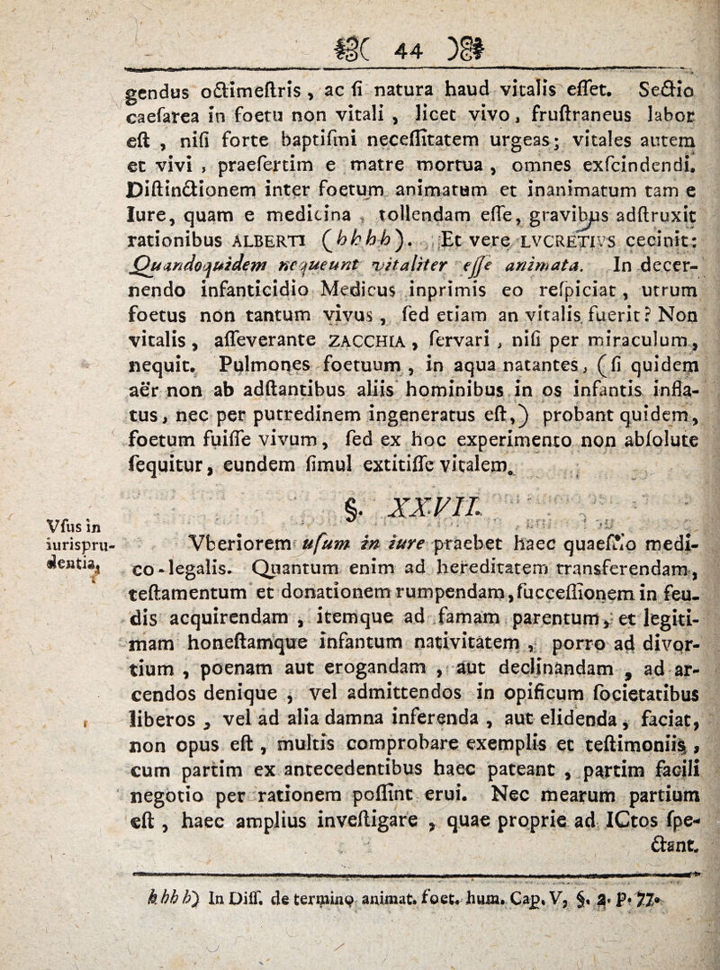 gcndus oftimeftris , acfinatura haud vitalis effet. Se&io caefarea in foetu non vitali , licet vivo, fruftraneus labor eft , nifi forte baptifmi neceflitatem urgeas; vitales autem et vivi , praeferam e matre mortua , omnes exfcindendi. Diftin&ianem inter foetum animatum et inanimatum tam e Iure, quam e medicina , tollendam efle, gravibjus adftruxit rationibus Alberti Qhhbb'). Et vere lvcretivS cecinit: Quandoquidem nequeunt vitaliter e(Je animata. In decer¬ nendo infanticidio Medicus inprimis eo refpiciat, utrum foetus non tantum vivus, fed etiam an vitalis fuerit? Non vitalis, afleverante zacchia , fervari , nifi per miraculum, nequit. Pulmones foetuum , in aqua natantes, (fi quidem aer non ab adftantibus aliis hominibus in os infantis infla¬ tus, nec per putredinem ingeneratus eft,) probant quidem, foetum fuiffe vivum, fed ex hoc experimento non ablolute fequitur, eundem fimul extitiffe vitalem. Vfus in iurispru i \ Vberiorem ufum in iure praebet haec quaef*,’o medi¬ co-legalis. Quantum enim ad hereditatem transferendam , teftamentum et donationem rumpendam,fucceffionemin feu- dis acquirendam , itemque ad famam parentum, et legiti¬ mam honeftamque infantum nativitatem , porro ad divqr- tium , poenam aut erogandam , aut declinandam , ad ar¬ cendos denique , vel admittendos in opificum focietatibus liberos , vel ad alia damna inferenda , aut elidenda, faciat, non opus eft , multis comprobare exemplis et teftimoniis, cum partim ex antecedentibus haec pateant , partim facili negotio per rationem poflint erui. Nec mearum partium eft , haec amplius inveftigare , quae proprie ad ICtos fpe- &ant. h bb b') InDiff. de termino animat, foet.inun. Cap, V, 3- P* 77»