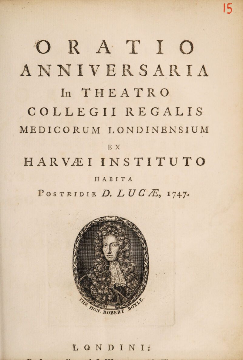 15 O R A T I O ANNIVERSARIA In THEATRO COLLEGII REGALIS MEDICORUM LONDINENSIUM H A R VJE I INSTITUTO HABITA Postridie D. L U C JE, i 747» ^ ROBtVP^ L O N D I N I :