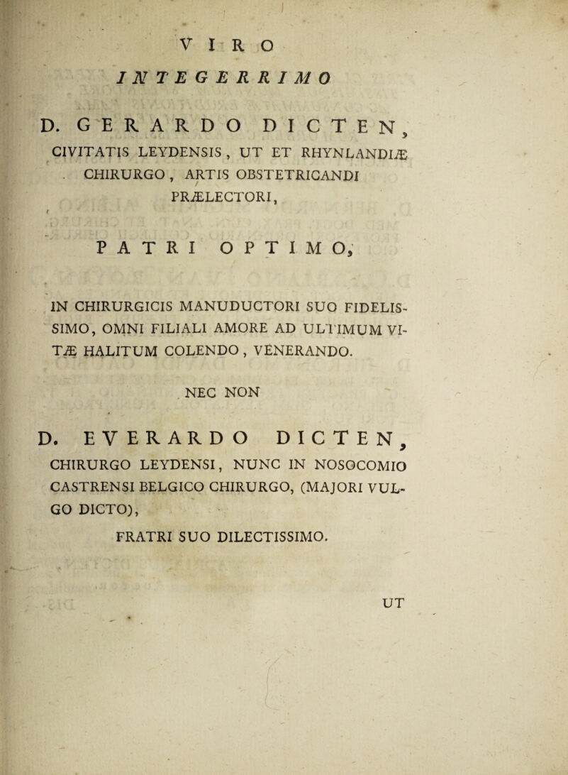 V I R O INTEGERRIMO D. G E R A R D O DICTEN, CIVITATIS LEYDENSIS , UT ET RHYNLANDLE . CHIRURGO , ARTIS OBSTETRICANDI PRiELECTQRI, PATRI OPTIMO, IN CHIRURGICIS MANUDUCTORI SUO FIDELIS¬ SIMO, OMNI FILIALI AMORE AD ULTIMUM VI¬ TAS HALITUM COLENDO , VENERANDO. . NEC NON D. EVERARDO DICTEN, CHIRURGO LEYDENSI, NUNC IN NOSOCOMIO CASTRENSI BELGICO CHIRURGO, (MAJORI VUL¬ GO DICTO), FRATRI SUO DILECTISSIMO. UT