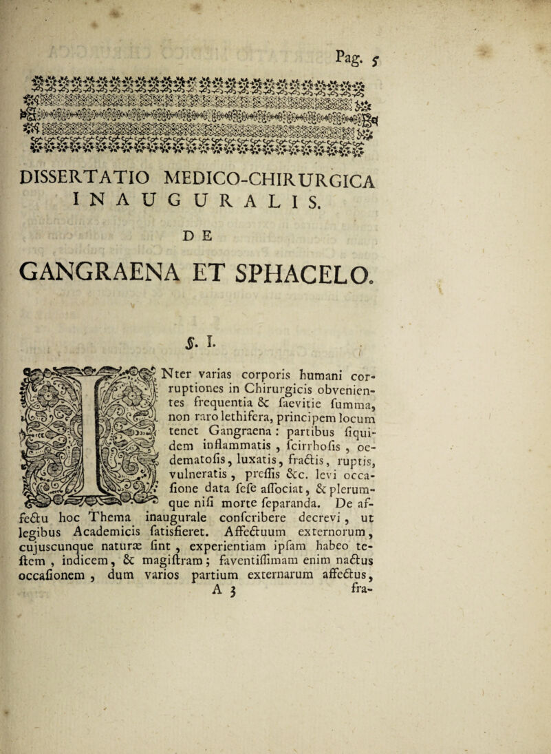 f ‘ ■ ■ Pag. 5- DISSERTATIO MEDICO-CHIRURGICA INAUG URALIS. D E GANGRAENA ET SPHACELQ 5. I. Nter varias corporis humani cor¬ ruptiones in Chirurgicis obvenien¬ tes frequentia 8t faevitie fumma, non rarolethifera, principem locum tenet Gangraena: partibus liqui- dem inflammatis , fcirrhofis , oe- dematofis, luxatis, fractis, ruptis, vulneratis , preflis £tc. levi occa- fione data fefeaflociat, & plerum¬ que nifl morte feparanda. De af- fe£tu hoc Thema inaugurale confcribere decrevi , ut legibus Academicis fatisfieret. Affedtuum externorum, cujuscunque naturte flnt , experientiam ipfam habeo te- flem , indicem, 6c magiftram; faventiflimam enim nadlus occafionem , dum varios partium externarum affe&us,