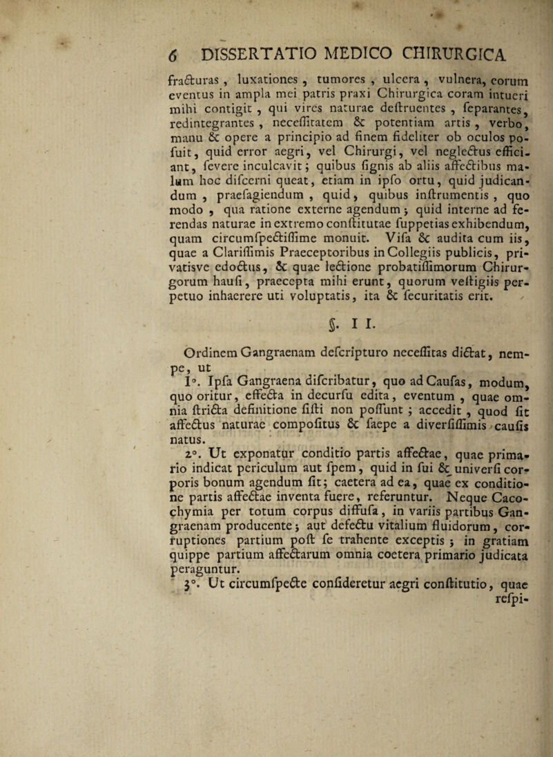 fra&uras , luxationes , tumores , ulcera , vulnera, eorum eventus in ampla mei patris praxi Chirurgica coram intueri mihi contigit , qui vires naturae defiruentes , feparantes, redintegrantes, neceffitatcm Se potentiam artis, verbo, manu £c opere a principio ad finem fideliter ob oculos po- fuit, quid error aegri, vel Chirurgi, vel negledtus effici¬ ant, fevere inculcavit; quibus fignis ab aliis afFcdtibus ma¬ lum hoc difeerni queat, etiam in ipfo ortu, quid judican¬ dum , praefagiendum , quid, quibus inftrumentis , quo modo , qua ratione externe agendum > quid interne ad fe¬ rendas naturae in extremo conftitutae fuppetias exhibendum, quam circumfpedHffime monuit. Vifa Sc audita cum iis, quae a Clariffimis Praeceptoribus in Collegiis publicis, pri- vatisve edodlus^ Sc quae ledlione probatiffimorum Chirur¬ gorum haufi, praecepta mihi erunt, quorum veifigiis per¬ petuo inhaerere uti voluptatis, ita Sc fecuritatis erit. §• 11. Ordinem Gangraenam deferipturo neceffitas didbat, nem¬ pe, ut 1°. Ipfa Gangraena diferibatur, quoadCaufas, modum, quo oritur, effedta in decurfu edita, eventum , quae om¬ nia ftri&a definitione fifli non poliunt ; accedit , quod fit affedlus naturae compofitus St faepe a diverfiffimis caufis natus. 2°. Ut exponatur conditio partis affe&ae, quae prima* rio indicat periculum aut fpem, quid in fui univerfi cor¬ poris bonum agendum fit; caetera ad ea, quae ex conditio¬ ne partis affe&ae inventa fuere, referuntur. Neque Caco- chymia per totum corpus diffufa, in variis partibus Gan¬ graenam producente ; aut defe&u vitalium fluidorum, cor¬ ruptiones partium poft fe trahente exceptis ; in gratiam quippe partium affeStarum omnia coetera primario judicata peraguntur. 3°. Ut circumfpe&e confideretur aegri conftitutio, quae refpi-