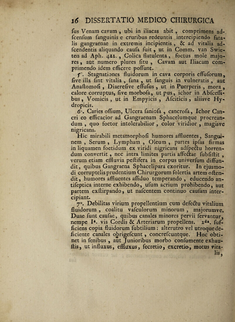 fus Venam cavam , ubi in iliacas abit, comprimens ad- fcenfum fanguinis e cruribus redeuntis intercipiendo fata¬ lis gangraenae in extremis incipientis , 6c ad vitalia ad- fcendcntis aliquando caufa fuit , ut in Comm. van Swie- ten ad Aph. 411. , Colica flatulenta , foetus mole majo¬ res 9 aut numero plures fitu , Cavam aut Iliacam com¬ primendo idem efficere poflunt. f\ Stagnationes “fluidorum incava corporis effuforum, five illa fint vitalia , fana , ut fanguis in vulneratis , aut Anaftomofi , Diaerefive effufus , ut in Puerperis , mora , calore corruptus, five morbofa, ut pus, ichor in Ablcefli- bus, Vomicis, ut in Empyicis , Afciticis , aliisve Hy¬ dropicis. 6°. Caries offium, Ulcera faniofa , cancrofa, Ichor Can¬ cri eo efficacior ad Gangraenam Sphacelumque procrean¬ dum , quo foetor intolerabilior , color viridior , magisvc nigricans. Hic mirabili metamorphofi humores affluentes, Sangui¬ nem , Serum , Lympham , Oleum , partes ipfas firmas in liquamen foetidum ex viridi nigricans adfpe&u horren¬ dum convertit , nec intra limites partis affe&ae fubfiffit , verum etiam effluvia peltifera in corpus univerfum diffun¬ dit, quibus Gangraena Sphacelipara exoritur. In ejusmo¬ di corruptelis prudentium Chirurgorum folertia artem offen¬ dit, humores affluentes affiduo temperando , educendo an- tifeptica interne exhibendo, ufum acrium prohibendo, aut partem exftirpando, ut nafcentem continuo caulam inter¬ cipiant. 70. Debilitas virium propellentium cum defeftu vitalium fluidorum , coalitu vafculorum minorum , majorumve. Duae funt caufae, quibus canales minores pervii fervantur, nempe I*. vis Cordis Sc Arteriarum propellens. zda. fuf- ficiens copia fluidorum fubtilium: alterutro vel utroque de¬ ficiente canales obrigefcunt , concrefcuntque. Hoc obti¬ net in fenibus , aut Junioribus morbo confumente exhau- llis, ut influxus, effluxus, fecretio, excretio, motus vira- lis. I