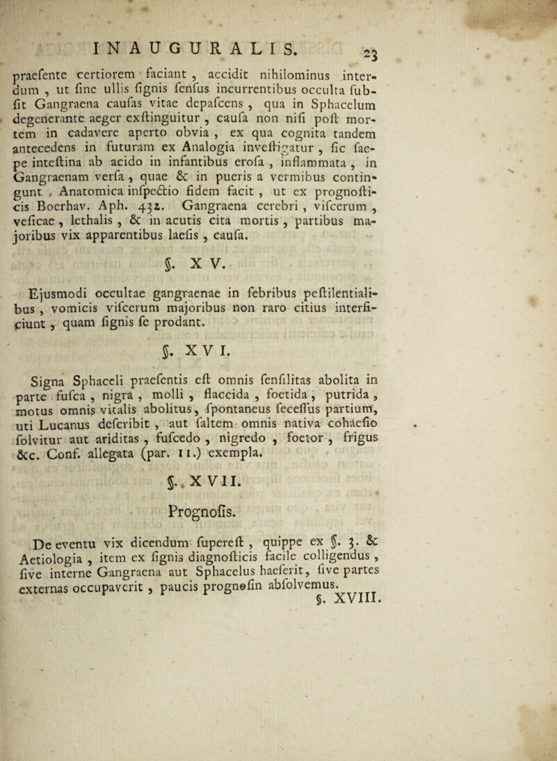 praefente certiorem faciant , accidit nihilominus inter¬ dum , ut fine ullis fignis fenfus incurrentibus occulta fub- fit Gangraena caulas vitae depafdens , qua in Sphacelum degenerante aeger exftinguitur , caufa non ni (i poft mor¬ tem in cadavere aperto obvia , ex qua cognita tandem antecedens in futuram ex Analogia inveftigatur , fic fae- pe inteftina ab acido in infantibus erofa , inflammata , in Gangraenam verfa , quae Se in pueris a vermibus contin* gunt , Anatomica infpedtio fidem facit , ut ex prognofli- cis Boerhav. Aph. 43z. Gangraena cerebri , vifcerum , veficae , lethalis , 6c in acutis cita mortis , partibus ma¬ joribus vix apparentibus laefis 5 caufa. . n i l §. X V. Ejusmodi occultae gangraenae in febribus peftilentiali- bus , vomicis vifcerum majoribus non raro citius interfi¬ ciunt 5 quam fignis fe prodant. 5. XVI. | - M '■% M Signa Sphaceli praefentis efb omnis fenfilitas abolita in parte fufea , nigra , molli , flaccida , foetida , putrida , motus omnis vitalis abolitus, fpontaneus feceflus partium, uti Lucanus deferibit , aut faltem omnis nativa cohaefio folvitur aut ariditas , fufcedo , nigredo , foetor , frigus &c. Conf. allegata (par. u.) exempla. §..X VII. « Prognofis. De eventu vix dicendum fuperefi: , quippe ex $. 3. & Aetiologia , item ex fignis diagnofiicis facile colligendus , five interne Gangraena aut Sphacelus haeferit, five partes externas occupaverit , paucis prognofin abfolvemus. §. XVIII.