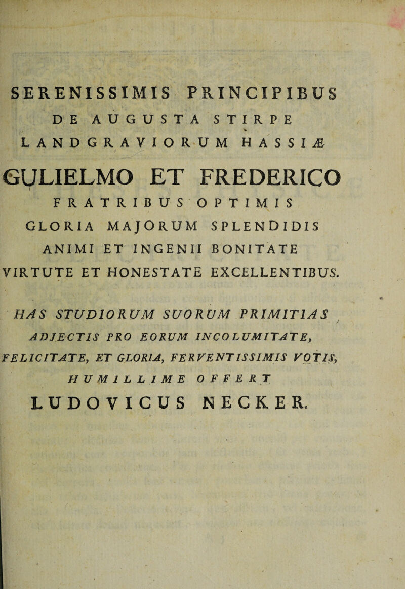 SERENISSIMIS PRINCIPIBUS DE AUGUSTA STIRPE LANDGRAVIORUM HASSI^E GULIELMO ET FREDERICO FRATRIBUS OPTIMIS i GLORIA MAJORUM SPLENDIDIS ANIMI ET INGENII BONITATE VIRTUTE ET HONESTATE EXCELLENTIBUS, l HAS STUDIORUM SUORUM PRIMITIAS j ADJECTIS PRO EORUM INCOLUMITATE, FELICITATE, ET GLORIA, FERVENTISSIMIS VOTIS, HUMILLIME OFFERT * LUDOVICUS NECKER,