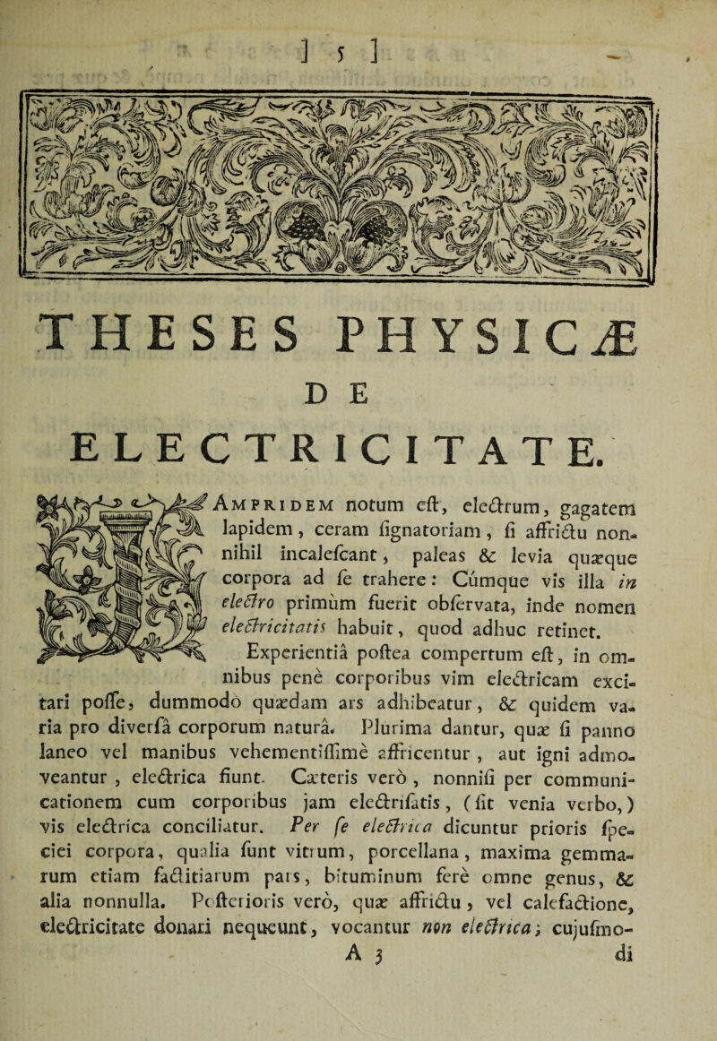 ] s 1 THESES PHYSICJE D E ELECTRICITATE. AmPRIDEM notum eft, eledrum, gagatem lapidem, ceram fignatoriam, fi affridu non¬ nihil incalefcant ^ paleas levia quseque corpora ad fe trahere: Cumque vis illa m eleSfro primum fuerit obfervata, inde nomen eleBricitatii habuit, quod adhuc retinet. Experientia poftea compertum efl, in om¬ nibus pene corporibus vim eledricam exci¬ tari pofTe, dummodo quaedam ars adhibeatur, quidem va¬ ria pro diverfa corporum naturi Plurima dantur, qu^e fi panno laneo vel manibus vehementifTime affncentur , aut igni admo¬ veantur 5 eledrica fiunt. Canteris vero , nonnifi per communi¬ cationem cum corporibus jam eledrifatis, (fit venia verbo,) vis eledrica conciliatur. Per fe eleBricc^ dicuntur prioris fpe- cici corpora, qualia funt vitrum, porcellana, maxima gemma¬ rum etiam faditiarum pars, bituminum fere omne genus, & alia nonnulla. Pc fterioris vero, quse aifridu > vel calefadionc, eledricitate donari nequeunt, vocantur mn eleSlrica, cujufmo-