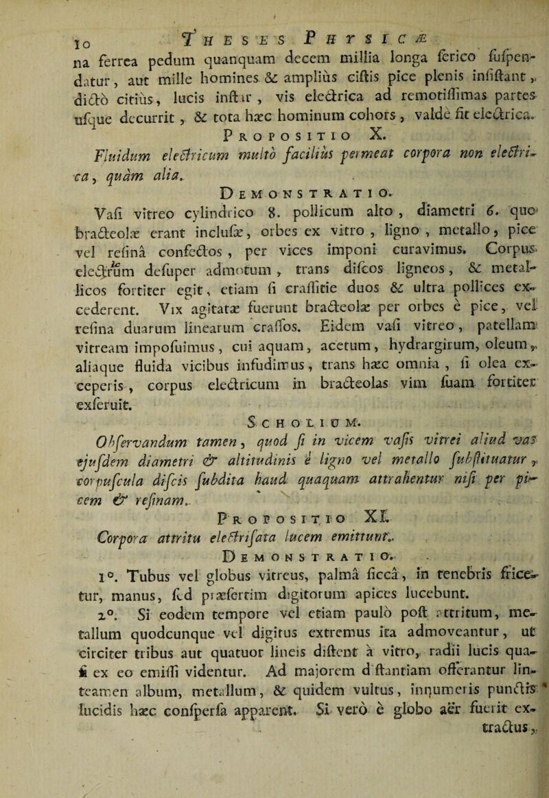 IQ 7 H E S E S P H T B 1 C M na ferrea pedum quanquam decem millia longa ferico iijfpen- datur, aut mille homines & ampliiis cillis pice plenis infiftant dido citius , lucis inftir , vis eledrica ad remotiffimas partes ufque decurrit , Sc tota h;rc hominum cohors , valde fit eledrica. Propositio X. Fluidum eleSfricum multo facilius permeat corpora mn eleBrL ca y quam alia. Demonstratio. Vafi vitreo cylindrico 8. pollicum alto , diametri 6. quo^ bradeolx erant inclufe, orbes ex vitro , ligno , metallo j pice vcl refina confedos , per vices imponi curavimus. Corpus eled:/um deluper admotum, trans difeos ligneos, metal¬ licos fortiter egit, etiam fi craflitie duos ultra pollices ex« cederent. Vix agitatse fuerunt bradeoi^e per orbes e pice, vel? refina duarum linearum craffos. Eidem vafi vitreo, patellaraA vitream impofuimus, cui aquam, acetum, hydrargirum, oleumj^, aliaque fluida vicibus infudirrus, trans hxc omnia , fi olea ex?» ceperis , corpus eledricum in bradeolas vim fiiam fortiter exferuit. S c H o L I 0 M. Ohfervanium tamen, quod fi in vicem vafts vitrei aliud vaf ejufdem diametri & altitudinis i ligno vel metallo fulfiituatur corpuficula difeis fubdita haud quaquam attrahentm' nifi per pi^ cem & refinam,. P R o P o s I X I o X Iv Corpora attritu ele^fnfata lucem emittunt,. D E M o N s T R A T I O.^ 1®. Tubus ver globus vitreus, palma fieca , In renebris fricc:;^ tur, manus, fcd prxferdm digitorum apices lucebunt. Si eodem tempore vel etiam paulo poft r-ctritum, me- talium quodcunque vel digitus extremus ita admoveantur, ut circiter tribus aut quatuor lineis diftent a vitro,, radii lucis qua-^ fi ex eo emiffi videntur. Ad majorem d ftantiam offerantur lin¬ teamen album, metallum, & quidem vultus, inqumeris pundr?:^ lucidis hsec conlperla apparent. SI vero e globo aer fuerit ex- tradus,,