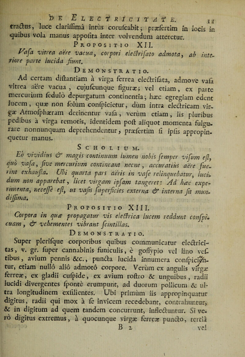 3 E 'EtEC^RtCltA^ E, j I rradus, luce clariifima Intus corulcabit^ prxfertim In locis m quibus vola manus appolita inter volvendum atteretur. Propositio XII. f^afa vitrea aere vacua ^ corpori deliri fato admota^ ab inte^ riore parte lucida fiunt^ Demonstratio. ^ Ad certam diftantiam a virga ferrea elearifata, admove vati vitrea aere vacua, cujufGunque figurx^ vel etiam, ex paite mercurium fedulo depurgatum continentia; hxc egregiam edent Jucem, qux'non folum confpicietur, dum intra eledricam vlr« gx Armofphxram detinentur vafa, veriim etiam, iis pluribus -pedibus a virga remotis, identidem poft aliquot momenta fulgu¬ rare nonnunquam deprehendentur ^ prxfertim fi ipfis appropin¬ quetur manus.. S C' PI o L I u M. Eo vivtdius & magis continuum lumen nobis femper vifum ej% quo vafa, fwe mercurium commeant necne, accuratius aere fue^ rint exhaufa. Ubi quarta pars cieris in vafe relinquebatur, lucE dum non apparebat, licet virgam ipfam tangeret: Ad haec expe¬ rimenta, necejfe ef, ut vajts juperficles externa & interna fit mun- dijfima* Propositio XII L Corpora in qua propagatur vis electrica lucem reddunt confpL cuam, & vehementes vibrant fcmtillas. Demonstratio. Super plerifque corporibus quibus communicatur eledrici- tas, V. gr. fuper cannabinis funiculis, c goflypio vel lino veC tibus, avium pennis &c., punda lucida innumera confpici^- tur, etiam nullo alio admoto corpore. Verum ex angulis virgx ferrex, ex gladii cufpide, ex avium roftro &: unguibus, radii lucidi divergentes fponte erumpunt, ad duorum pollicum & ul¬ tra longitudinem exfilientes. Ubi prirniim iis appropinquatur digitus, radii qui mox a fe invicem recedebant, contrahuntur^ & in digitum ad quem tandem concurrunt, infleduntur. Si ve¬ to digitus extremus, a quocunque virgx ferrex punClo, tertia