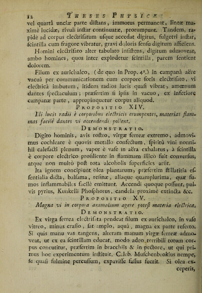 vel quarta undx parte diftans, immotus permaneat, lineas ma* xinie lucidas, rivuli inftar continuatas, prorumpunt. Tandem, ra¬ pide ad corpus eledrifatum ufque accedat digitus, fulgetri inftar, icintilla cum fragore vibratur, gravi doloris fenfu digitum afficiens. Homini eledrifato alter tabulato infiftens, digitum admoveat, ambo homines, quos inter explodetur fcintilia, parem fentient dolorem. Fiium ex aurichalco, (de quo in Prop. 4^.) in campana aere vacua per communicationem cum corpore foris eledrifato, vi eiediica imbutum, itidem radios lucis quali vibrat > amoenum dantes fpeftaculum ; praslerrim li iplis in vacuo, ex inferior^ campanx parte , appropinquetur corpus aliquod. Propositio XIV, l!li lucis radii e corporibus elcBricis erumpentes^ materias mas facile dantes vi accendendi pollent. Demonstratio. Digito hominis, avis roftro, virgx ferrex extremo, admovi.* mus cochleare e quovis metallo confedum, fpiritu vini nonni- hil calefadi plenum, vapor e vale in aera exhalatus , a fcintilla e corpore eleCfcrico profiliente in flammam illico fuit converllis, atque non multo poft tota alcoholis fuperficics arlit. Ita ignem concipiunt olea plantarum 5 prxfcrtim ftillatitia et lentialia dida, balfama, refinx , aliaque quamplurima, qux fu« mos inflammabiles facile emittunt. Accendi quoque poflunt, pul¬ vis pyrius, Kunkelii Pholphorus, candela proxime exdnda &:c. Propositio XV. Magna vi in corpora animalium agere potejl materia eleBrica, Demonstratio. Ex virga ferrea clcdritta pendeat filum ex aurichalco, in vale vitreo, minus craflo , fat amplo, aqua , magna ex parte referto. Si quis manu vas tangens, alteram manum yirgx ferrex admo¬ veat, ut ex ea Icintillam educat, modo adeo terribili totum cor¬ pus concutitur, prxlertim in bracchiis & in pedore, ut qui pri¬ mus hoc experimentum inftituit, Cwleb. MulchenbioJcius nempe, (e quafi fulmine percuflum, expavifle faflus fuerit. Si olea ex¬ ceperis,