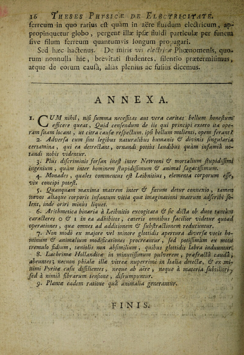 ferreum in quo rarius eft quam in aere fluidum eledricum, ap¬ propinquetur globo , pergent illse ipifk fluidi particulas per funem iive filum ferreum quantumvis longum propagari. Sed hasc hadenus. De miris vis eleBrlcdP Plioenomenis, quo?, rum nonnulla hic, brevitati (ludentes, (ilcndo pr^etermiiimus, atque de eoium caula, ahas plenius ac fulius dicemus. ANNEXA. I. /^UM nihil y nifi fumma necejjitas aut vera caritas hellum honefium efficere q^ueat, ^uid cenfendum de iis qui principi extero ita ope¬ ram fuam locant, ut citra caufee refpe&:um, ip(i hellum molientiy opem ferant f 2. Adverfa cum fint legibus naturalibus humanis 6* divinis fingularm certamina , qui ea detre^ant, ornandi potius laudibus quam infamii no¬ tandi nobis videntur. 3. Plus diferiminis forfan inefi inter NeWtoni ^ mortalium ftupidiffimi ingenium , quam inter hominem flupidiffimum ^ animal fagaciffimum. Monades , quales commentus eji Leihnitius, elementa corporum ejfe^ vix concipi poteji. 5. Quanquam maxima matrem inter & fcetum detur connexio , tamen navos aliaque corporis infamum vitia lenty inde oriri minus liquet. 6. Arithmetica binaria a Leihnitio excogitata & fic diEla oh duos tantum caraEleres o ^ i in ea adhibitos, cceteris omnibus facilior videtur quoad operationes , quee omnes ad additionem ^ fubftraElionem reducuntur. 7. Non modo ex majore vel minore glottidis apertura diverfa vocis ho¬ minum 6* animalium modificationes procreantur, fed potiffimkm ex motu, tremulo fidium, taniolis non abfimilium, quibus glottidis labra induunturl 8. Lachrimee Hollandicee in minutiffimum pulverem , prafraBd caudei > abeuntes; necnon phiala illa vitrea nuperrime in Italia deteEla^ & ex mh nimi Pyrita cafu diffilientes, neque ah aere > neque a materia fubtiUori j fed d nimia fibrarum tenfione , difrumpuntur. PlantiS eadem ratione qud animalia generantur^ qua imaginationi matrum adferihi fo- FINI S.