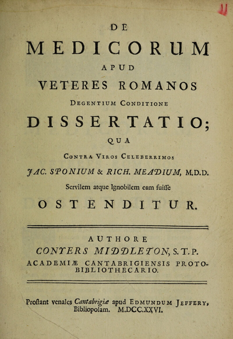 MEDICORUM APUD VETERES ROMANOS Degentium Conditione DISSERTATIO; Q,U A Contra Viros Celeberrimos JAC. STO N IUM Sc RICH. AH IUM, M.D.D. Servilem atque Ignobilem eam fuifle OSTENDITUR. A U T H O R E COlSrERS MI^T>LErON,S.r.^. ACADEMIJE CANTABRIGIENSIS PROTO- bibliothecario. Proflant venales Cantabrigia apud Edmundum Jeffery, Bibliopolam. M.DCC.X25VI.