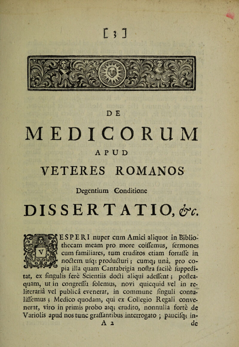 D E MEDICORUM APUD VETERES ROMANOS Degentium Gonditione DISSERT ATIO.e^^. ESP ERI nuper cum Amici aliquot In Biblio¬ thecam meam pro more coiflemus, fermones cum familiares, tum eruditos etiam fortaffe in nodem ufq; produduri 5 cumq,* una, pro co¬ pia illa quam Cantabrigia noftra facile iuppedi- tat, ex fingulis fere Scientiis dodi aliqui adeffent j poftea- quam, ut in congreflii folemus, novi quicquid vel in re- literaria vel publica evenerat, in commune finguli contu^ liflemus 5 Medico quodam, qui ex Collegio Regali conve¬ nerat, viro in primis probo arq; erudito, nonnulla forte dc Variolis apud nos tunc graffantibus interrogato ; paucilqj in- A 2 de