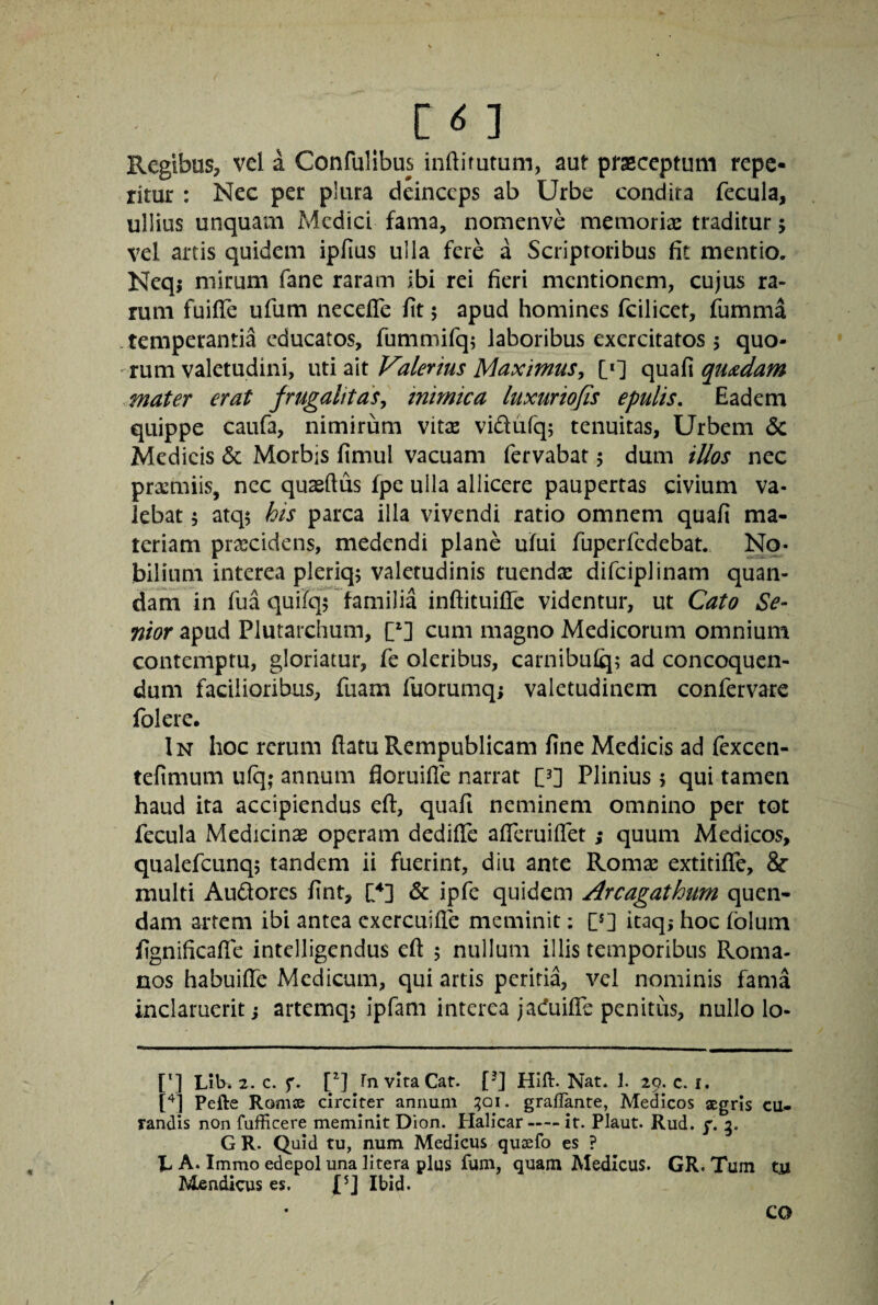 Regibus/vel a Confulibus inftifutum, aut ptaeceptum repe- ritur : Nec per plura deinceps ab Urbe condita fecula, ullius unquam Medici fama, nomenve memoriae traditur 5 vel artis quidem ipfius ulla fere a Scriptoribus fit mentio. Neqj mirum fane raram ibi rei fieri mentionem, cujus ra¬ rum fuiffe ufum necefle fit 5 apud homines fcilicer, fumma .temperantia educatos, fummifq; laboribus exercitatos 5 quo¬ rum valetudini, uti ait Valerius Maximus, [*] quafi quadam mater erat frugalitas, mimica luxurio/is epulis. Eadem quippe caiifa, nimirum vitae vidufq; tenuitas, Urbem dc Medicis & Morbis fimul vacuam fervabat 5 dum illos nec praemiis, nec quaeftus fpe ulla allicere paupertas civium va¬ lebat 5 atq5 his parca illa vivendi ratio omnem quafi ma¬ teriam praecidens, medendi plane ufui fuperfedebat. No¬ bilium interea pleriq; valetudinis tuendx difciplinam quan- dam in fua quifq5 familia inftituifle videntur, ut Cato Se¬ nior apud Plutarchum, cum magno Medicorum omnium contemptu, gloriatur, fe oleribus, carnibulq; ad concoquen¬ dum facilioribus, fuam fuorumq; valetudinem confervare folere. In hoc rerum ftatu Rempublicam fine Medicis ad fexcen- tefimum ufq; annum floruifle narrat C^] PHnius 5 qui tamen haud ita accipiendus eft, quafi neminem omnino per tot fecula Medicinae operam dedifle afieruiffet; quum Medicos, qualefcunqj tandem ii fuerint, diu ante Romae extitifle, & multi Audores fint, U] & ipfe quidem Arcagathum quen- dam artem ibi antea exercuifie meminit: itaq,* hoc fblum fignificaffe intelligendus eft 5 nullum illis temporibus Roma¬ nos habuifte Medicum, qui artis peritia, vel nominis fama inclaruerit i artemq; Ipfam interea jaduifte penitus, nullo lo- [q Lib* 2. c. P] Fn vItaCat. [-] Hifl:. Nat. 1. 29. c. r. [^1 Pefte Romse circiter annum :?Qi. grallante, Medicos aegris cu¬ randis non fufficere meminit Dion. Halicar-it. Plaut. Rud. y. 5. G R. Quid tu, num Medicus qujefo es ? A. Immo edepol una litera plus fum, quam Medicus. GR. Tum tii Mendicus es. fq Ibid. CO