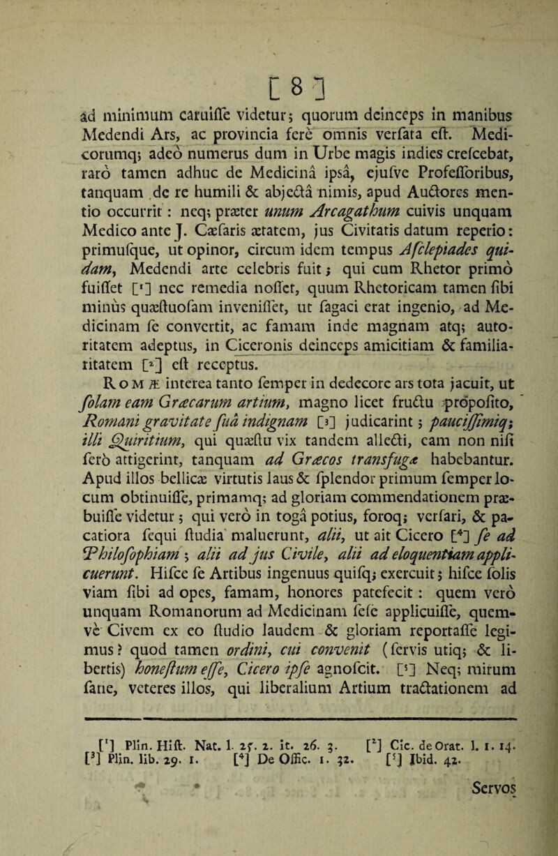 [8] ad minimum cai^uifle videtur 5 quorum deinceps in manibus Medendi Ars, ac provincia fere onTnis verfata eft. Medi- corumq; adeo numerus dum in Urbe magis indies crefeebat, raro tamen adhuc de Medicina ipsa, cjufve Profefibribus, tanquam .dc re humili & abjeda nimis, apud Audores men¬ tio occurrit: neq; praster unum Arcagathum cuivis unquam Medico ante J. Caefaris aetatem, jus Civitatis datum reperio: primufque, ut opinor, circum idem tempus Aftlepiades qui¬ dam j Medendi arte celebris fuit; qui cum Rhetor primo fuiffet [*] nec remedia noffet, quum Rhetoricam tamen fibi minus quaeftuofam inveniflet, uc fagaci erat ingenio, ad Me¬ dicinam fe convertit, ac famam inde magnam atq; auto- ritatem adeptus, in Cjceronis deinccps amicitiam & familia¬ ritatem eft receptus. R o M ^ interea tanto femper in dedecore ars tota jacuit, ut folam eam Gracarum artium, magno licet frudu ^prdpofito, Romani gravitate fua indignam [3] judicarintj pauctjjimiqi illi ^iritium, qui quasftu vix tandem aliedi, eam non nifi fero attigerint, tanquam ad Gracos transfuga habebantur. Apud illos bellicas virtutis laus & fplendor primum femper lo¬ cum obtinuifle, primamq; ad gloriam commendationem pras- buifle videtur; qui vero in toga potius, foroqj verfari, & pa* catiora fequi ftudia maluerunt, alii, ut ait Cicero fe ad ^hilofophiam -y alii ad jus Civile y alii ad eloquentiam appli¬ cuerunt, Hifce fe Artibus ingenuus quilq; exercuit 5 hifce folis viam fibi ad opes, famam, honores patefecit: quem vero unquam Romanorum ad Medicinam fele applicuifle, quem- vc Civem ex eo ftudio laudem 6c gloriam reportaffe legi¬ mus ? quod tamen ordini, cui convenit (fervis utiq; & li¬ bertis) honeftum ejfe, Cicero ipfe agnofeit. Neq; mirum fane, veteres illos, qui liberalium Artium tradationem ad [*] Plin. Hift. Nat. 1- if. i. It. z6. 3. [^] CIc. de Orat. 1. i. 14. Pl Plin. lib. 29. r. n DeOffic. i. 32. C] Jbid. 42. Servos