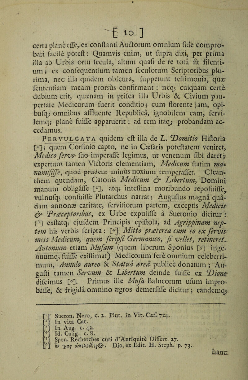 certa planeefTCj Cx conflanti Audorum omnium fide compro¬ bari facile potcft: Qiiamvis enim, ut fupra dixi, per prima illa ab Urbis ortu lecula, altum quafi de re tota fit filenii- um; cx confequentium tamen feculorum Scriptoribus plu¬ rima, ncc illa quidem obfcura, ruppetunt teftimonia, qux fententiam meam prorsus confirmant : neq; cuiquam certe dubium erit, quosnam in prilca illa Urbis & Civium pau¬ pertate Medicorum fuerit conditio; cum florente jam, opi- bufq; omnibus affluente Republica, ignobilem eam, fervi- lemqj plane fuifle apparuerit: ad rem itaq^ probandam ac¬ cedamus. Pervulgata quidem cft illa de L. Domitio Hifloria ; quem Corfinio capto, ne in Crefaris poteftatem veniret, Medico Jervo^ fuo imperafic legimus, ut venenum fibi daret;; expertum tamen Vilioris clementiam, Medicum ftatim ma* numijtffe^ quod prudens miiiils iioxiuiii tcinperaflct. Clean¬ them quendam, Catonis Medicum & Libertum^ Domini manum obligalTe U], atq; inteflina moribundo repofuifiTcj, vulnufq; confuiffe Plutarchus narrat: ^guftus magna qua¬ dam annonae caritate, fervitiorum partem, exceptis Medich receptoribus^ ex Urbe expulifle a Suetonio dicitur : C^] exftatq, cjufdcm Principis epiftola, ad Agrippinam nep¬ tem hh verbis feripta ; U] Mitto pr et er ea cum eo ex fervis- meis Medicum^ quem fcripji Germanico^ fi vellet^ retineret.- Antonium etiam Mufam (quem liberum Sponius [s] inge- nuumq; fuifle exiflimat} Medicorum fere omnium celeberri¬ mum, Annulo aureo & Statua ered publice donatum , Au- gufti tamen Servum &c Libertum deinde fuifle ex TAiom difeimus M. Primus ille Mufa Balneorum ufiim impro- bafle, & frigida omnino asgros demerfifle dicitur; eandeinqi ['] Sueton. Nero, c; 2. Plut. ih Vit. Csef. 724.. p] In vita Cat. [q In Aug. c. 42. [q Id. Calig. c. 8. [q Spon. Recherches curi d’Antiquite DIlTert. 27. PI MK w Dio. ex Edit. H. Steph. p. 75.