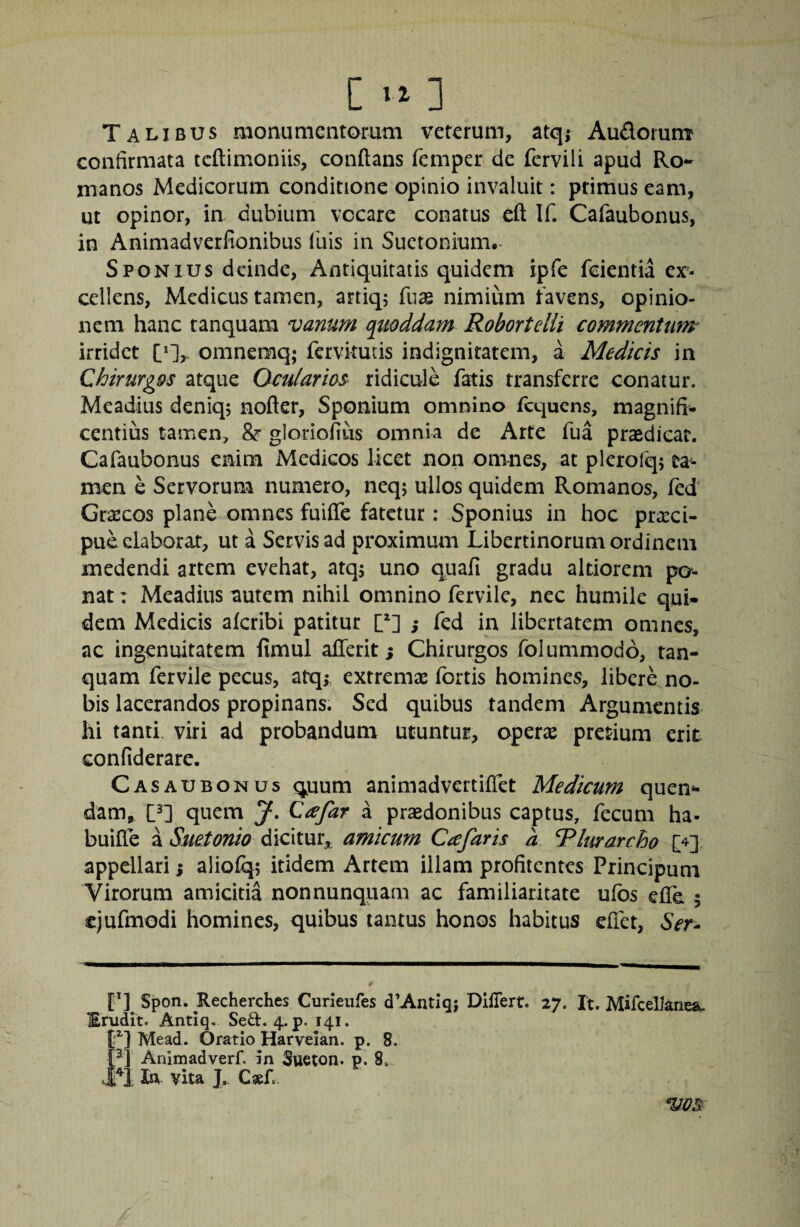 Talibus aionumentorum veterum, atq; Audorum confirmata tcftimoniis, conflans femper de fervili apud Ro¬ manos Medicorum conditione opinio invaluit: primus eam, ut opinor, in dubium vocare conatus efl If. Cafaubonus, in Animadverfionibus fuis in Suetonium.- SPONIUS deinde, Antiquitatis quidem ipfe feientia ex¬ cellens, Medicus tamen, artiq; fuse nimium favens, opinio¬ nem hanc tanquam vanum quoddam Robortelli commentum irridet omnemq; fervitutis indignitatem, a Medicis in Chirurgos atque Ocularios ridicule fatis transferre conatur. Meadius deniq; nofler, Sponium omnino fcquens, magnifi¬ centius tamen, &■ gloriofius omnia de Arte fua praedicar. Cafaubonus enim Medicos licet non omnes, at plerofqj ta¬ men e Servorum numero, neq; ullos quidem Romanos, fed Graecos plane omnes fuifle fatetur: Sponius in hoc preeei- pue elaborat, ut a Servis ad proximum Libertinorum ordinem medendi artem evehat, atqs uno quafi gradu altiorem po¬ nat 1 Meadius autem nihil omnino fervile, nec humile qui* dem Medicis aferibi patitur [^] ; fed in libertatem omnes, ac ingenuitatem fimul aflerit; Chirurgos folummodo, tan¬ quam fervile pecus, atq; extremae fortis homines, libere no¬ bis lacerandos propinans. Sed quibus tandem Argumentis hi tanti viri ad probandum utuntur, operiB pretium erit Gonfiderare. Casaubonus quum animadvertiflet Medicum quen- dam, quem J, Cafar a praedonibus captus, fecum ha- buifle a Suetonio dicitur,, amicum Ccefaris a Rlurarcho £4] appellari i aliofq; itidem Artem illam profitentes Principum Virorum amicitia nonnunquam ac familiaritate ufbs efle 5 ejufmodi homines, quibus tantus honos habitus eflet, Sen l'] Spon. Recherches Curieiifes d’AntIq; DljfTert. 27. It. Mifcelknea, Erudit. Antxq. Sed. 4. p. 141. f ] Mead. Gratio Harveian. p. 8. Animadverf. in 3ueton. p. 8„ 1 In vita J, VOS