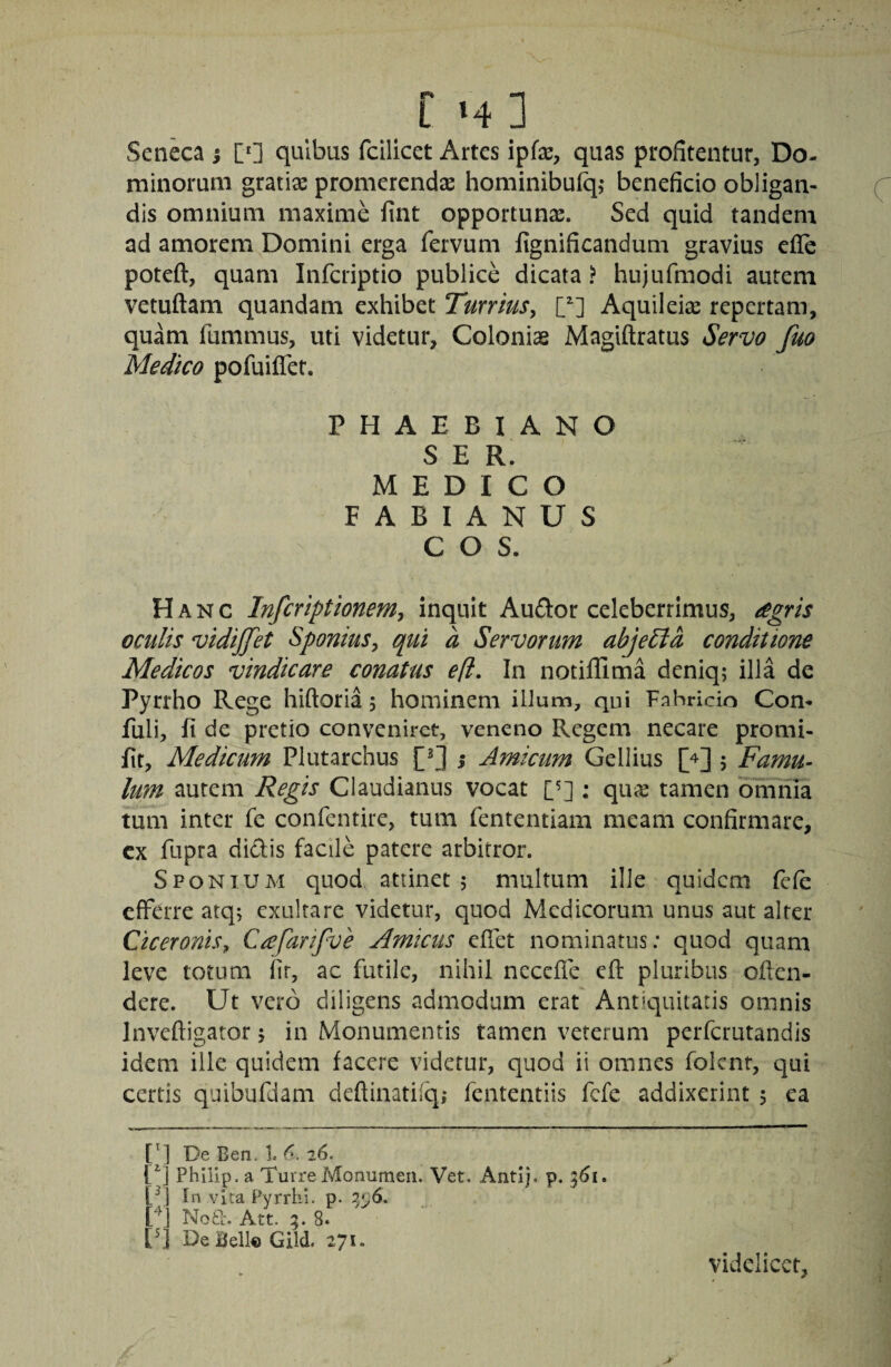 Senka j [*] quibus fcilicet Artes ipfx, quas profitentur, Do¬ minorum gratias promerendae hominibu% beneficio obligan¬ dis omnium maxime fint opportuna. Sed quid tandem ad amorem Domini erga fervuni fignificandum gravius efle poteft, quam Infcriptio publice dicata ? hujufmodi autem vetuftam quandam exhibet Turrius^ [^] Aquileise repertam, quam fummus, uti videtur. Colonias Magiftratus Servo fuo Medico pofuiflet. PHAEBIANO SER. MEDICO FABIANUS COS. Hanc Infcriptionem^ inquit Auflor celeberrimus, ^egris oculis vidijjet Sponius, qui a Servorum abjeEla conditione Medicos vindicare conatus efl. In notiffima deniq; illa de Pyrrho Rege hiftoria 5 hominem illum, qui Fnhricio Con- fuli, li de pretio conveniret, veneno Regem necare promi- fit, Medicum Plutarchus j Amicum Gellius [4] ; Famu¬ lum autem Regis Claudianus vocat [^] : qu^ tamen omnia tum inter fe confentire, tum fententiam meam confirmare, cx fupra dictis facile patere arbitror. SFONTUM quod attinet; multum ille quidem fefe efferre atq; exulrare videtur, quod Medicorum unus aut alter Ciceronis^, C^farifve Amicus effet nominatus; quod quam leve totum fir, ac futile, nihil necefle efl pluribus oilen- dere. Ut vero diligens admodum erat Antiquitatis omnis Inveftigator; in Monumentis tamen veterum perferutandis idem ille quidem facere videtur, quod ii omnes folcnt, qui certis quibufdam deftinatii^q; fententiis fefe addixerint ; ea [^] De Berio 1. 0. 26. [^] Philip, a Turre Monumeri. Vet. Antij. p. 5^1. [q In vita Pyrrhi, p. rq Noti-. Att. 5.8. V] DeBell€ Gild. 271. videlicet.