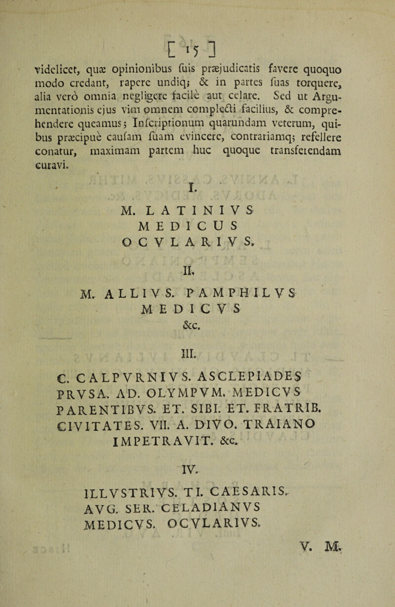 C ‘5 ] videlicet, quae opinionibus fuis praejudicatis favere quoquo modo credant, rapere undiqj & in partes fuas torquere, alia vero omnia negligere facile aut_ celare. Sed ut Argu¬ mentationis ejus vim omnem compkdi facilius, & compre¬ hendere queamus; Infcriptionum quarundam veterum, qui¬ bus praecipue caufam fuam evincere, contrariamq; refellere conatur, maximam partem huc quoque transfeiendam curavi. * I. M. L A T I N I V S MEDICUS O C V L A R I V S. II. M. ALLIVS. PAMPHILVS M E D I C V S &c. iir. c. CALPVRNIVS. ASCLEPIADES PRVSA. AD. OLYMPVM. MEDieVS PARENTIBVS. ET. SIBI. ET. FRATRIB. CIVITATES. VII. A. DIVO. TRAIANO IMPETRAVIT. &c. IV. ILLVSTRIVS. TI. CAESARIS. AVG. SER. CELADIANVS MEDieVS. OCVLARIVS. V. M. \