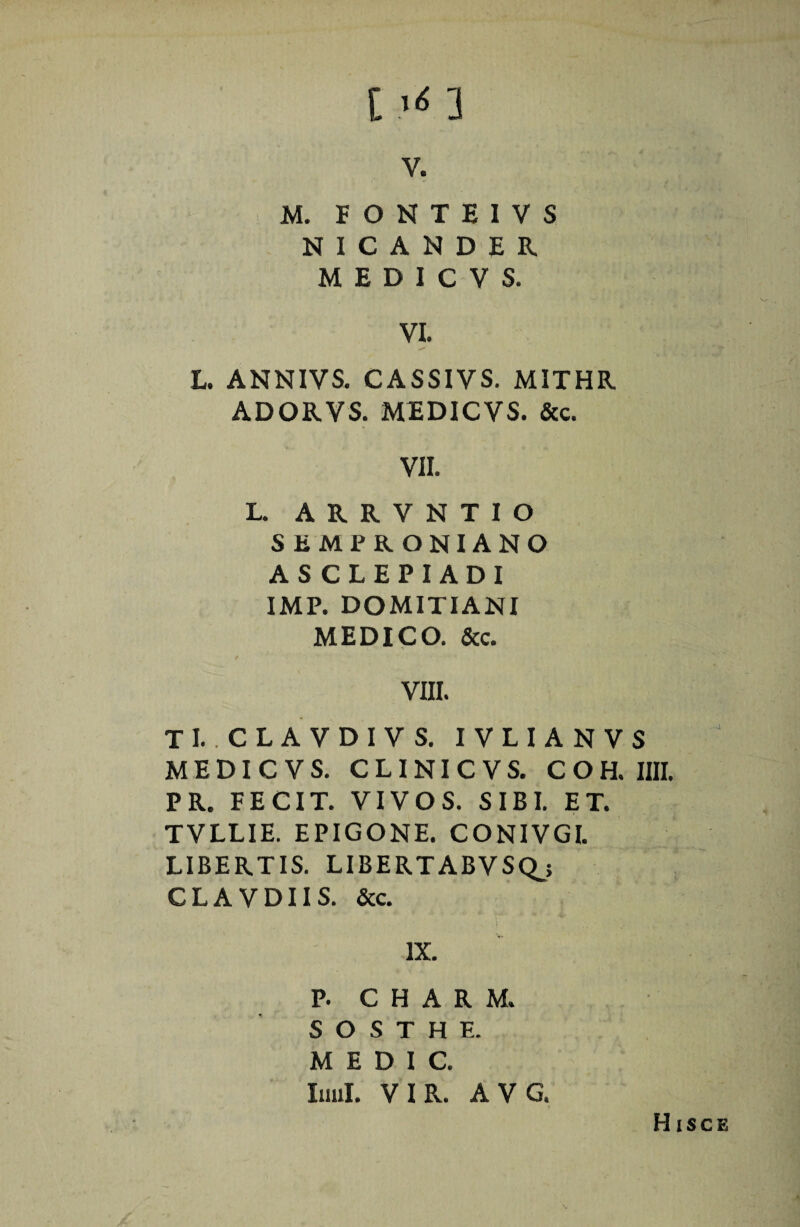 M. FONTEIVS NICANDER. M E D I C V S. VI. L. ANNIVS. CASSIVS. MITHR ADORVS. MEDICVS. &c. VII. L. ARRVNTIO SEMPRONIANO ASCLEPIADI IMP. DOMITIANI MEDICO. &c. VIII. TI. CLAVDIVS. IVLIANVS MEDICVS. CLINICVS. COH. IIII. PR. FECIT. VIVOS. SIBI. ET. TVLLIE. EPIGONE. CONIVGI. LIBERTIS. LIBERTABVSQ^; CLAVDIIS. &c. IX. P. C H A R M. S O S T H E. M E D I C. luul. VIR. AVG. Hisce