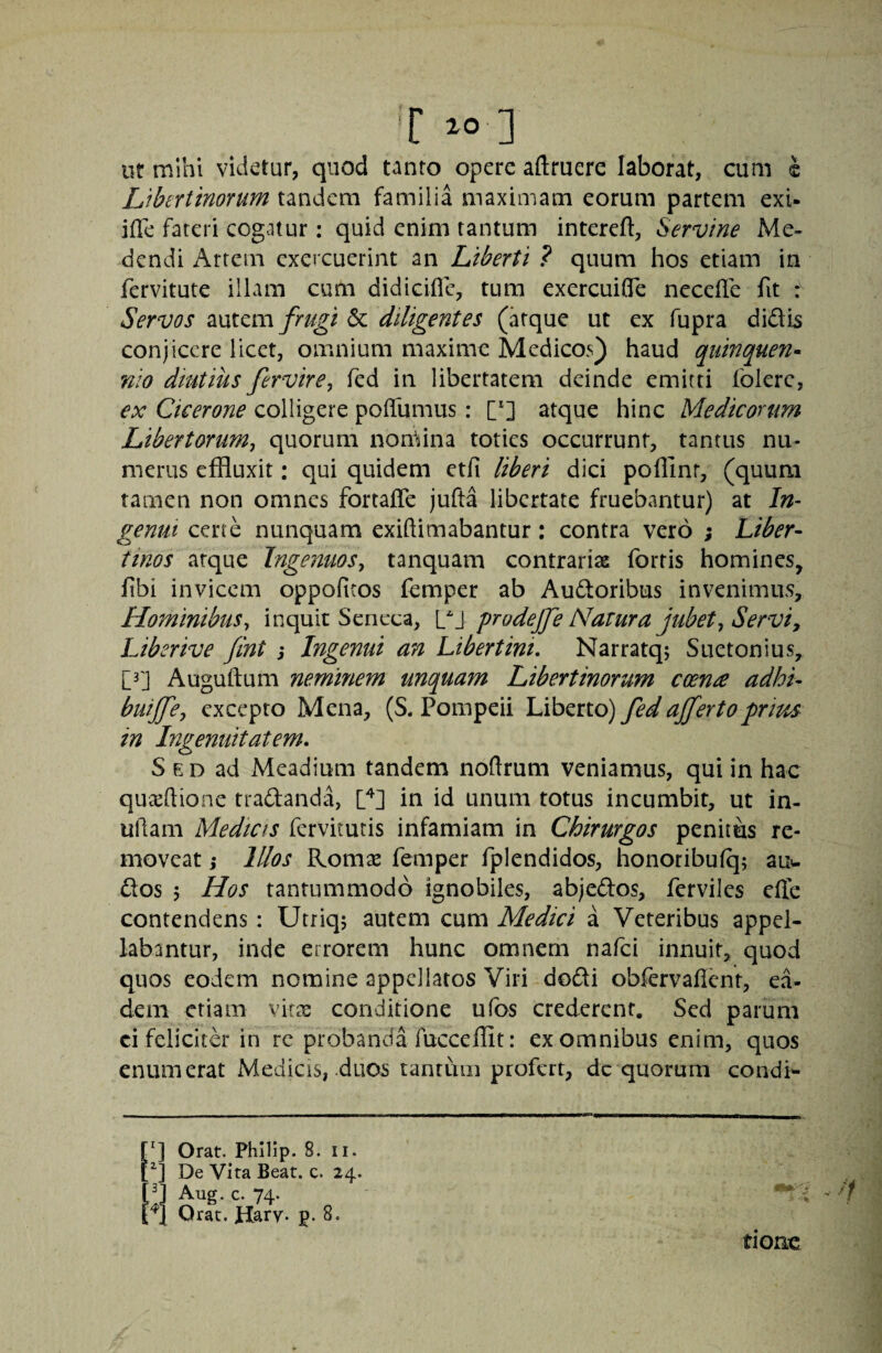 'C io ] ut mihi videtur, quod tanto opere aftruere laborat, cum i Libertinorum tandem familia maximam eorum partem exi- jfTe fateri cogatur: quid enim tantum intereft, Servine Me¬ dendi Artem exercuerint an Liberti ? quum hos etiam in fervitute illam cum didiciffe, tum exercuiflfe necefle fit Servos mtcm frugi 6c diligentes (atque ut ex fupra didis conjicere licet, omnium maxime Medicos) haud quinquen^ nio dmtius fervire, fed in libertatem deinde emitti folerc, ex Cicerone colligere polTumus: ['] atque hinc Medicorum Libertorum^ quorum nomina toties occurrunt, tantus nu* merus effluxit: qui quidem etfi liberi dici poffinr, (quum tamen non omnes fortalTe jufta libertate fruebantur) at In¬ genui certe nunquam exiftimabantur: contra vero ; Liber¬ tinos arque Ingenuos^ tanquam contrariae fortis homines, fibi invicem oppofiros femper ab Audoribus invenimus. Hominibus^ inquit Seneca, C\ prodejfe Natura jubet^ Serviy Liberive fint j Ingenui an Libertini, Narratq; Suetonius, [3] Auguftum neminem unquam Libertinorum coenre adhi- buijfcy excepto Mena, (S. Pompeii Liberto) fed affertoprms in Ingenuitatem. S E D ad Meadium tandem noftrum veniamus, qui in hac quxftione tradanda, in id unum totus incumbit, ut in- uRam Medicis fervitutis infamiam in Chirurgos penitus re¬ moveat j Illos Romae femper fplendidos, honoribufq; auw dos 5 Hos tantummodo ignobiles, abjedos, ferviles effe contendens: Utriq; autem cum Medici a Veteribus appel¬ labantur, inde errorem hunc omnem nafei innuit, quod quos eodem nomine appellatos Viri dodi obfervalicnr, ea¬ dem etiam vitx conditione ufbs crederent. Sed parum ci felicitd in rc probanda fucceffit: ex omnibus enim, quos enumerat Medicis, duos tantum profert, dc quorum condi^ q Orat. Philip. 8. ii. De Vita Beat. c. 24. q Aug. c. 74. ^1 Orat. Harv- p. 8. tione