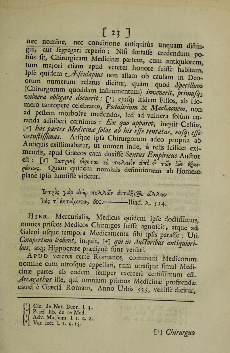 «ec nomme, nec conditione antiquitus unquam diflin>. rS credendum po- tius fit, Chirurgicam Medicinas partem, cum antiquiorem Ipie quidem c^fiulafms non aliam ob caufam in Deo- orum numerum relatus dicitur, quam quod Specillum (Chirurgorum quoddam inftrumentum) invenerit, primuCq- vulnera obligare docuerit: [■] ejufq; itidem Filios, ab hS mero wntopere celebratos, Podalirium & Machaonem, non- ad peftem morbofve medendos, led ad vulnera folum cu- randa adhiberi cernimus : Ex quo apparet, inquit Ceifus D] has partes Medtcinte filas ab his ejfie tentatas, eaCq-, effe- vetuftiffimas. Arfque ipfa Chirurgorum adeo propria ab Antiquis exiftimabatur, ut nomen inde, a telis fcilicet exi- niendis, apud Grscos eam duxiffe Sextus Empiricus Audor c : [3] Iac.r^i)cn «juTcti TO, TraAfluii/ airi-2^ tw tlep iPm- definitionem, ab Homera plane ipfo fumiifle videtur. 'inrfi; ydp dp^p TToAAcUr dprcl^i@^ aAAsov 'Ivi t’ in-rdixp^v, Scc,—--Iliad. A. 514. Hier. Mercurialis, Medicus quidem ipfe dodillimus. omnes prifcos Medicos Chirurgos fuiffe agnofcit; atque ad Galeni ufque tempora Medicamenta fibi ipiis parafle • Uti Compertum habent, inquit, [4] (^ui in Alboribus antiquiori^ bus, atq; Hippocrate praecipue funt verfati. Apud veteres certe Romanos, communi Medicorum nomine cum utrolque appellari, tum utrafque limul Medi» cinae partes ab eodem femper exerceri certiffimum eft. Arcagathus ille, qui omnium primus Medicinae profitendie causa e Graecia Romam, Anno Urbis 535, venifle dicitur [*] [*] Cic. de Nat. Deor. 1. 2^ [^] Praef. lib. de re Med. [q Adv. Mathem. 1. i. c. 2, Var. le^. 1. i. 13. VI Chirurgm