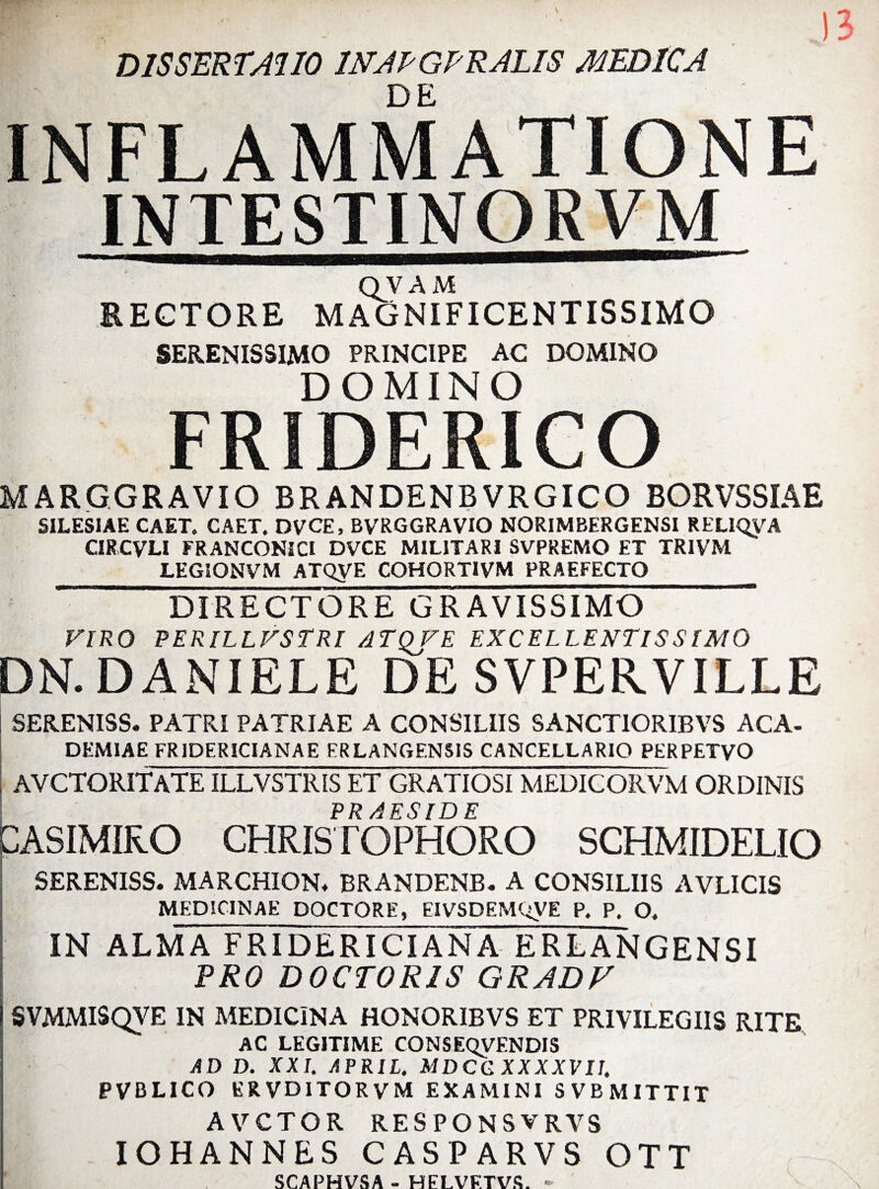 DE INFLAMMATIONE QVAM RECTORE MAGNIFICENTISSIMO SERENISSIMO PRINCIPE AC DOMINO DOMINO FRIDERICO MARGGRAVIO BRANDENBVRGICO BORVSSIAE SILESIAE CAET. CAET. DVCE, BVRGGRAVIO NORIMBERGENSI RELIQVA CIRCVLl FRANCONICI DVCE MILITARI SVPREMO ET TRIVM _LEGIONVM ATQyE COHORT1VM PRAEFECTO_ DIRECTORE GRAVISSIMO VIRO PERILLVSTRI ATQVE EXCELLENTISSIMO DN.DANIELE DE SVPERVILLE SERENISS. PATRI PATRIAE A CONSILIIS SANCTIORIBVS ACA- DEMIAE FR1DERICIANAE ERLANGENS1S CANCELLARIO PERPETVO AVCTORlf ATEILLVSTRIS ET GRATIOSI MEDICORVM ORDINIS PRAESIDE CASIMIRO CHRISTO PHORO SCHMIDELIO SERENISS. MARCHION. BRANDENB. A CONSILIIS AVLICIS MEDICINAE DOCTORE, EIVSDEM'<VE P. P. O. IN ALMA FRIDERICIANA ERLANGENSI PRO DOCTORIS GRADF SVMMISQVE IN MEDICINA HONORIBVS ET PRIVILEGIIS RITE AC LEGITIME CONSEQVENDIS AD D. XXI. APRIL. MDCGXXXXVU. PVBLICO ERVDITORVM EXAMINI S VB MITTIT A VCTO R RESPONSVRVS IOHANNES CASPARVS OTT SCAPHVSA - HELVFTVS. -