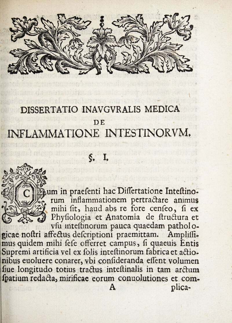 DISSERTATIO INAVGVRALIS MEDICA DE INFLAMMATIONE INTESTINORVM, $. I, um in praefenti hac DifTertatione Inteftino- rum inflammationem pertradare animus mihi fit» haud abs re fore cenfeo, fi ex Phyfiologia et Anatomia de ftrudura et vfu mteftinorum pauca quaedam pathol o- gicae noftri affedus defcriptioni praemittam. Amplifli- mus quidem mihi fele offerret campus, fi quaeuis Entis i Supremi artificia vel ex folis inteftinorum fabrica et adio- nibus euoluere conarer, vbi confideranda effient volumen fiue longitudo totius tradus inteftinalis in tam ardum fpatium redada, mirificae eorum conuolutiones et com- A plica-