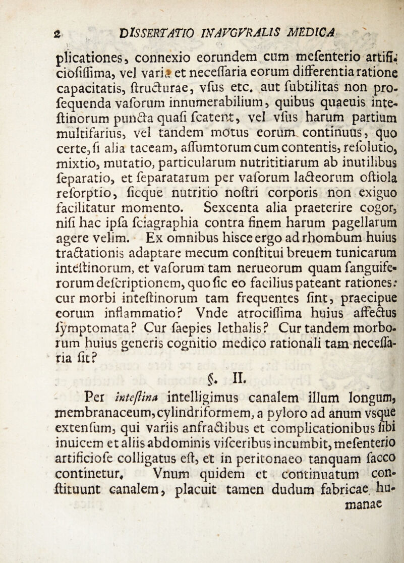 plicationes, connexio eorundem cum mefenterio artifi* ciofiffima, vel varia et neceffaria eorum differentia ratione capacitatis, ftrudurae, vfus etc. aut fubtilitas non pro- fequenda vaforum innumerabilium, quibus quaeuis inte- ftinorum punda quafi fcatent, vel vfus harum partium multifarius, vel tandem motus eorum continuus, quo certe, fi alia taceam, affumtorum cum contentis, relolutio, mixtio, mutatio, particularum nutrititiarum ab inutilibus feparatio, et feparatarum per vaforum ladeorum oftiola reforptio, ficque nutritio noftri corporis non exiguo facilitatur momento. Sexcenta alia praeterire cogor, nifi hac ipfa fciagraphia contra finem harum pagellarum agere velim. Ex omnibus hisce ergo ad rhombum huius tradationis adaptare mecum conftitui breuem tunicarum inteitinorum, et vaforum tam nerueorum quam fanguife- rorum defcriptionem, quo fic eo facilius pateant rationes: cur morbi inteftinorum tam frequentes fint, praecipue eorum inflammatio? Vnde atrocifiima huius affedus fymptomata? Cur faepies lethalis? Cur tandem morbo¬ rum huius generis cognitio medico rationali tam necefTa- ria fit? §. n. * * Per intefUna intelligimus canalem illum longum, membranaceum, cylindriformem, a pyloro ad anum vsque extenfurn, qui variis anfradibus et complicationibus fibi inuicem et aliis abdominis vifceribus incumbit, mefenterio artificiofe colligatus eft, et in peritonaeo tanquam facco continetur, Vnum quidem et continuatum con- flituunt canalem, placuit tamen dudum fabricae hu¬ manae