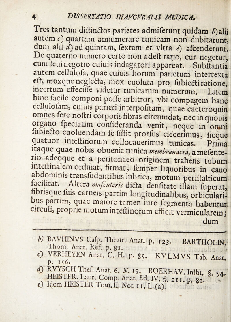 Tres tantum diftindos parietes admiferunt quidam b) alii autem c) quartam annumerare tunicam non dubitarunt, dum alii d) ad quintam. Textam et vitra e) afcenderunt. De quaterno numero certo non adeft ratio, cur negetur, cum leui negotio cuiuis indagatori appareat. Subltantia autem celluloTa, quae cuiuis horum parietum intertexta eft, moxque negieda, mox euoluta pro Tubiedi ratione, incertum effeci Ile videtur tunicarum numerum. Litem hinc facile componi polle arbitror, vbi compagem hanc cedulofam, cuiuis parieti interpolitam, quae caeteroquin omnes fere noltri corporis fibras circumdat, necinououis organo fpeciatim confideranda venit, neque in'omni luoffcto euolucndam Te fiffit prorfus eiecerimus, ficque quatuor inteffinorum coilocauerimus tunicas. Prima itaque quae nobis obuenit tunica membranacea, amefente- * /i * , ^ 1 a peritonaeo originem trahens tubum mteftina.em ordinat, firmat, femper liquoribus in cauo abdominis transfudantibus lubrica, motum periftalticum racilitat. Altera mufbularis dida denfitate illam fuperat, nbrisque Tuis carneis partim longitudinalibus, orbiculari» bus partim, quae maiore tamen iure Tegmenta habentur, circuli, proprie motum inteflinorum efficit vermicularem j dum b) BAVHINVS Cafp. Theatr, Anat. p. Thom Anat, Ref. p. 8i. 0 VERHEYEN Anat. C. H. p. gf. p. It6« 123. BARTHOLIN. . ... KVLMVS Tab. Anat, <0 i) Thef’ A”at' 6* I9< BQERHAV. Inffit. §, 94, HEISTER, Laur, Comp. Anat. Ed. IV, <S 211 d 82 7 «em HEISTER Tom.II. Nor. L.(a) P- 82'