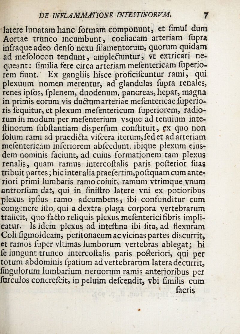 t latere lunatam hanc formam componunt, et fimul dum Aortae trunco incumbunt, coeliacam arteriam fupra infraque adeo denfo nexu filamentorum, quorum quidam ad mefolocon tendunt, ampleftuntur, vt extricari ne¬ queant : fimilia fere circa arteriam mefentericam fuperio- rem fiunt. Ex gangliis hisce proficifcuntur rami, qui plexuum nomen merentur, ad glandulas fupra renales, renes ipfos, fplenem, duodenum, pancreas, hepar, magna in primis eorum vis ductum arteriae mefentericae fuperio- ris fequitur, et plexum mefentericum fuperiorem, radio¬ rum in modum per mefenterium vsque ad tenuium inte- ftinorum fubftantiam disperfum conftituit, ?x quo non folum rami ad praedida vifcera i terum, fed et ad arteriam mefentericam inferiorem ablcedunt, ibique plexum eius¬ dem nominis faciunt, ad cuius formationem tam plexus renalis, quam ramus intercoftalis paris pofterior fuas tribuit partes; hic inter alia praefertim,poftquam cum ante¬ riori primi lumbaris ramocoiuit, ramum vtrimque vnum antrorfum dat, qui in finiftro latere vni ex potioribus plexus ipfius ramo adcumbens; ibi confunditur cum congenere ifto, qui a dextra plaga corpora vertebrarum traiicit, quo facto reliquis plexus mefenterici fibris impli¬ catur. Is idem plexus ad inteftina ibi lita, ad flexuram Coli figmoideam, peritonaeum ac vicinas partes discurrit, et ramos fuper vltimas lumborum vertebras ablegat; hi fe iungunt trunco intercoftalis paris pofteriori, qui per totum abdominis fpatium ad vertebrarum latera decurrit, Angulorum lumbarium nemorum ramis anterioribus per furculos concrefcit, in peluim defcendit, vbi fimilis cum facris