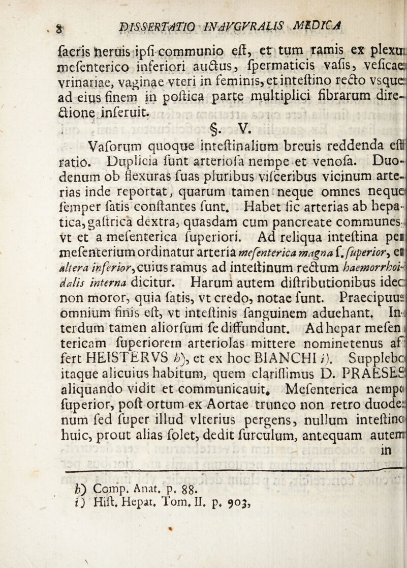 i ^- v , . . ■  . \ facris freruis ipfi communio efl, et tum tamis ex plexu: mefenterico inferiori audus, fpermaticis vafis, veficae vrinariae, vaginae vteri in feminis, et inteftino redo vsque ad eius finem in pofiica parte multiplici fibrarum dire- dione inferuit. , §. V. Vaforum quoque inteftinalium breuis reddenda efli ratio. Duplicia funt arteriola nempe et venofa. Duo» denum ob flexuras fu as pluribus vifceribus vicinum arte¬ rias inde reportat, quarum tamen neque omnes neque femper fatis conflantes funt. Habet iic arterias ab hepa¬ tica, gaflrica dextra, quasdam cum pancreate communes; vt et a mefenterica fuperiori. Ad reliqua inteftina pe» mefenterium ordinatur arteria mefenterica magna f. fuyerior, e8 altera inferior cuius ramus ad inteflinum redum haemorrhoi- dalis interna dicitur. Harum autem diftributionibus idec non moror, quia fatis, vt credo, notae funt. Praecipuas omnium finis eft, vt inteftinis fanguinem aduehant. In terdum tamen aliorfum fe diffundunt. Ad hepar mefen tericam fuperiorern arteriolas mittere nominetenus af; fert HEISTERVS /j), et ex hoc B1ANCHI /). Supplebc itaque alicuius habitum, quem clariflimus D. PRAESES aliquando vidit et communicauit* Mefenterica nempe fuperior, poft ortum ex Aortae trunco non retro duode: num fed fuper illud vlterius pergens, nullum inteftinc huic, prout alias folet, dedit furculum, antequam auteir b) Comp. Anat, p. 88. i) Hifl, Hepat, Tom. II. p. 903,