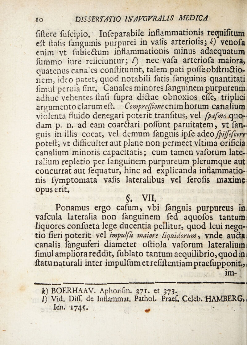 fiftere fulcipio, Infeparabile inflammationis requifitum eft ftafis fanguinis purpurei in vafis arteriolis; k) venofa enim vt fubiedum inflammationis minus adaequatum fummo iure reiiciuntur; T) nec vafa arteriofa maiora, quatenus canales confli tu uht, talem pati pofle obftrudio- nem, ideo patet, quod notabili fatis fanguinis quantitati finrul peruia fint* Canales minores fanguinem purpureum adhuc vehentes ftafi fupra didae obnoxios elfe, triplici argumento clarum eft. Compreffione enim horum canalium violenta fluido denegari poterit tranfitus, vel fpafmo quo¬ dam p. n. ad eam coardari polfunt paruitatem, vt fan- guis in illis coeat, vel demum fanguis ipfe adeo fpijfefcere- poteft, vt difficulter aut plane non permeet vltima orificia canalium minoris capacitatis; cum tamen vaforum late¬ ralium repletio per fanguinem purpureum plerumque aut concurrat aut fequatur, hinc ad explicanda inflammatio¬ nis fymptomata vafis lateralibus vel ferofis maxime opus erit* VII. | Ponamus ergo cafum, vbi fanguis purpureus in. vafcula lateralia non fanguinem fed aquofos tantum; liquores confueta lege ducentia pellitur, quod leui nego¬ tio fieri poterit vel impulfu maiore liquidorum, vnde auda. canalis fanguiferi diameter oftiola vaforum lateralium; fimul ampliora reddit, fublato tantum aequilibrio, quod ins ftatu naturali inter impulfum et refiftentiam praefupponit.,, im- i - . . iii --1-— «■■■ .-i. i . -■-—---*-—-rrnUH k) BOERHAAV. Aphorifin. 37r. et 373. l) Vid. Diflf. de Inflammat. Pathol. Praef. Celeb. HAMBERG*. len. -i74f*