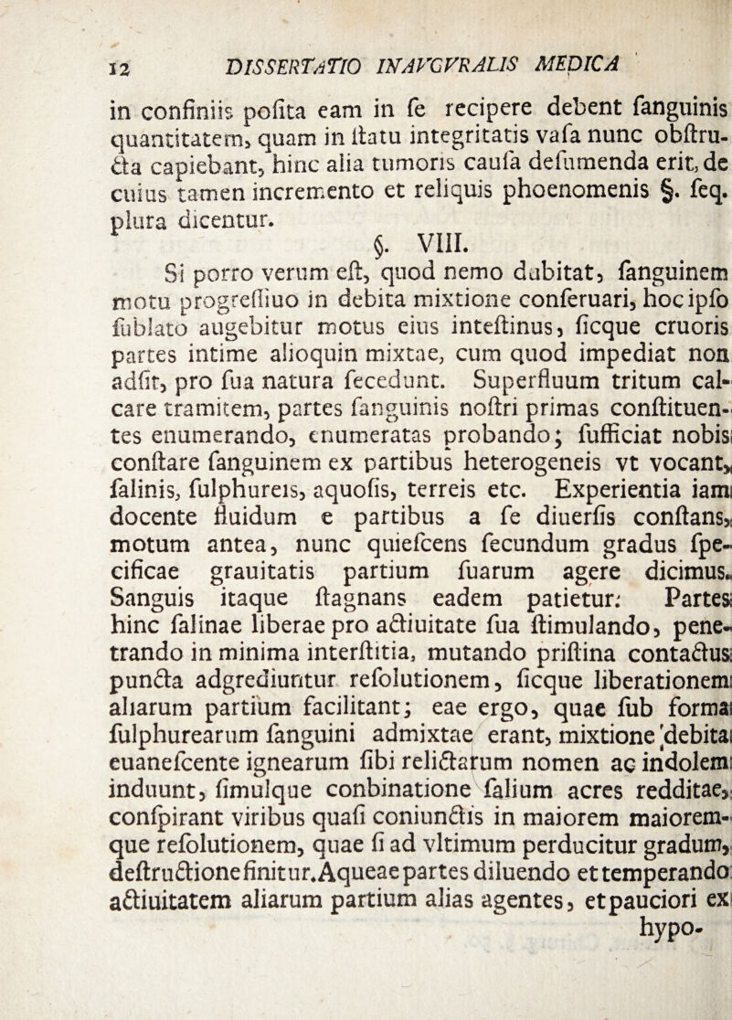 in confiniis pofita eam in fe recipere debent fanguinis quantitatem, quam in Ita tu integritatis vafa nunc obflru- &a capiebant, hinc alia tumoris caufa defumenda erit, de cuius tamen incremento et reliquis phoenomenis §. feq. plura dicentur. 1 . ' §. VIII. Si porro verum efl, quod nemo dubitat, fanguinem motu progrediuo in debita mixtione conferuari, hocipfo fublato augebitur motus eius inteflinus, ficque cruoris partes intime alioquin mixtae, cum quod impediat non adfir, pro fu a natura fecedunt. Superfluum tritum cal¬ care tramitem, partes fanguinis noflri primas conftituen- tes enumerando, enumeratas probando; fufficiat nobisi conflare fanguinem ex partibus heterogeneis vt vocant* falinis, fulphureis, aquofis, terreis etc. Experientia iami docente fluidum e partibus a fe diuerfis conflans* motum antea, nunc quiefcens fecundum gradus fpe- cificae grauitatis partium fuarum agere dicimus. Sanguis itaque ftagnans eadem patietur: Partes hinc falinae liberae pro adiuitate fua flimulando, pene¬ trando in minima interflitia, mutando priftina contadus punda adgrediuntur refolutionem, ficque liberationem: aliarum partium facilitant; eae ergo, quae fub forma: fulphurearum fanguini admixtae erant, mixtione [debita euanefcente ignearum fibi relidarum nomen ae indolem induunt, fimulque conbinatione falium acres redditae, confpirant viribus quafi coniundis in maiorem maiorem- que refolutionem, quae fi ad vltimum perducitur gradum, deftrudionefinitur.Aqueae partes diluendo et temperando adiuitatem aliarum partium alias agentes, etpauciori ex hypo-